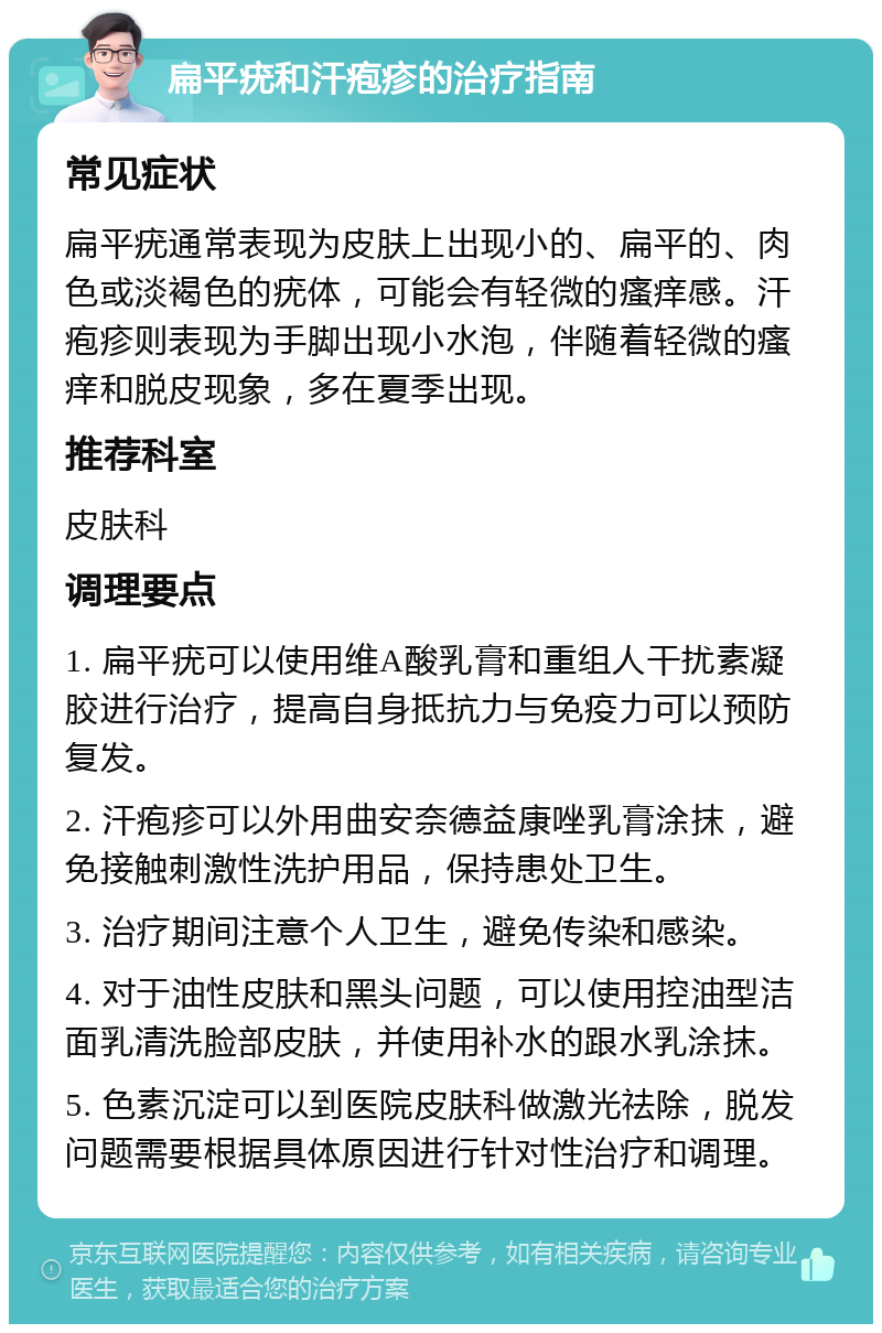 扁平疣和汗疱疹的治疗指南 常见症状 扁平疣通常表现为皮肤上出现小的、扁平的、肉色或淡褐色的疣体，可能会有轻微的瘙痒感。汗疱疹则表现为手脚出现小水泡，伴随着轻微的瘙痒和脱皮现象，多在夏季出现。 推荐科室 皮肤科 调理要点 1. 扁平疣可以使用维A酸乳膏和重组人干扰素凝胶进行治疗，提高自身抵抗力与免疫力可以预防复发。 2. 汗疱疹可以外用曲安奈德益康唑乳膏涂抹，避免接触刺激性洗护用品，保持患处卫生。 3. 治疗期间注意个人卫生，避免传染和感染。 4. 对于油性皮肤和黑头问题，可以使用控油型洁面乳清洗脸部皮肤，并使用补水的跟水乳涂抹。 5. 色素沉淀可以到医院皮肤科做激光祛除，脱发问题需要根据具体原因进行针对性治疗和调理。