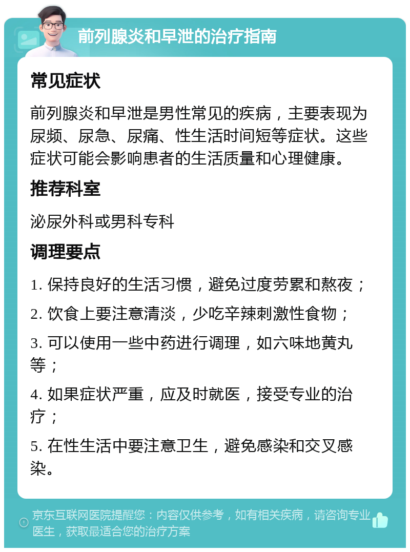 前列腺炎和早泄的治疗指南 常见症状 前列腺炎和早泄是男性常见的疾病，主要表现为尿频、尿急、尿痛、性生活时间短等症状。这些症状可能会影响患者的生活质量和心理健康。 推荐科室 泌尿外科或男科专科 调理要点 1. 保持良好的生活习惯，避免过度劳累和熬夜； 2. 饮食上要注意清淡，少吃辛辣刺激性食物； 3. 可以使用一些中药进行调理，如六味地黄丸等； 4. 如果症状严重，应及时就医，接受专业的治疗； 5. 在性生活中要注意卫生，避免感染和交叉感染。