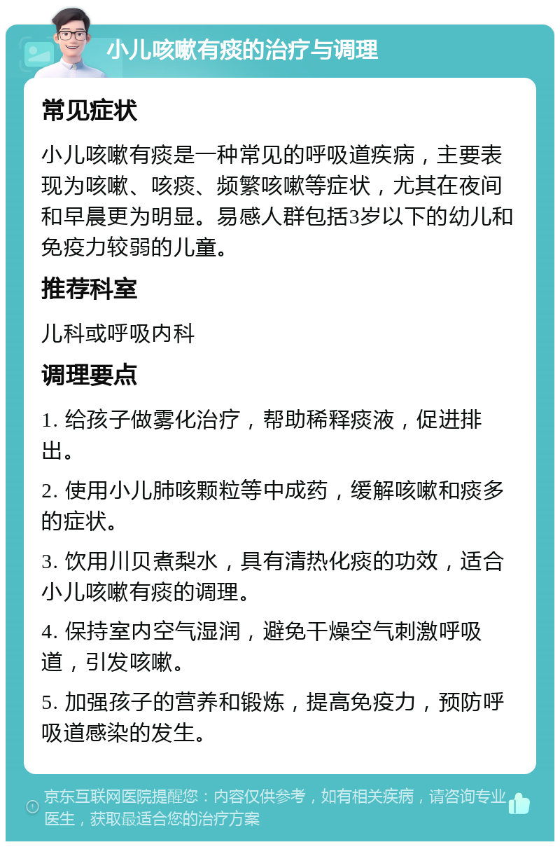 小儿咳嗽有痰的治疗与调理 常见症状 小儿咳嗽有痰是一种常见的呼吸道疾病，主要表现为咳嗽、咳痰、频繁咳嗽等症状，尤其在夜间和早晨更为明显。易感人群包括3岁以下的幼儿和免疫力较弱的儿童。 推荐科室 儿科或呼吸内科 调理要点 1. 给孩子做雾化治疗，帮助稀释痰液，促进排出。 2. 使用小儿肺咳颗粒等中成药，缓解咳嗽和痰多的症状。 3. 饮用川贝煮梨水，具有清热化痰的功效，适合小儿咳嗽有痰的调理。 4. 保持室内空气湿润，避免干燥空气刺激呼吸道，引发咳嗽。 5. 加强孩子的营养和锻炼，提高免疫力，预防呼吸道感染的发生。