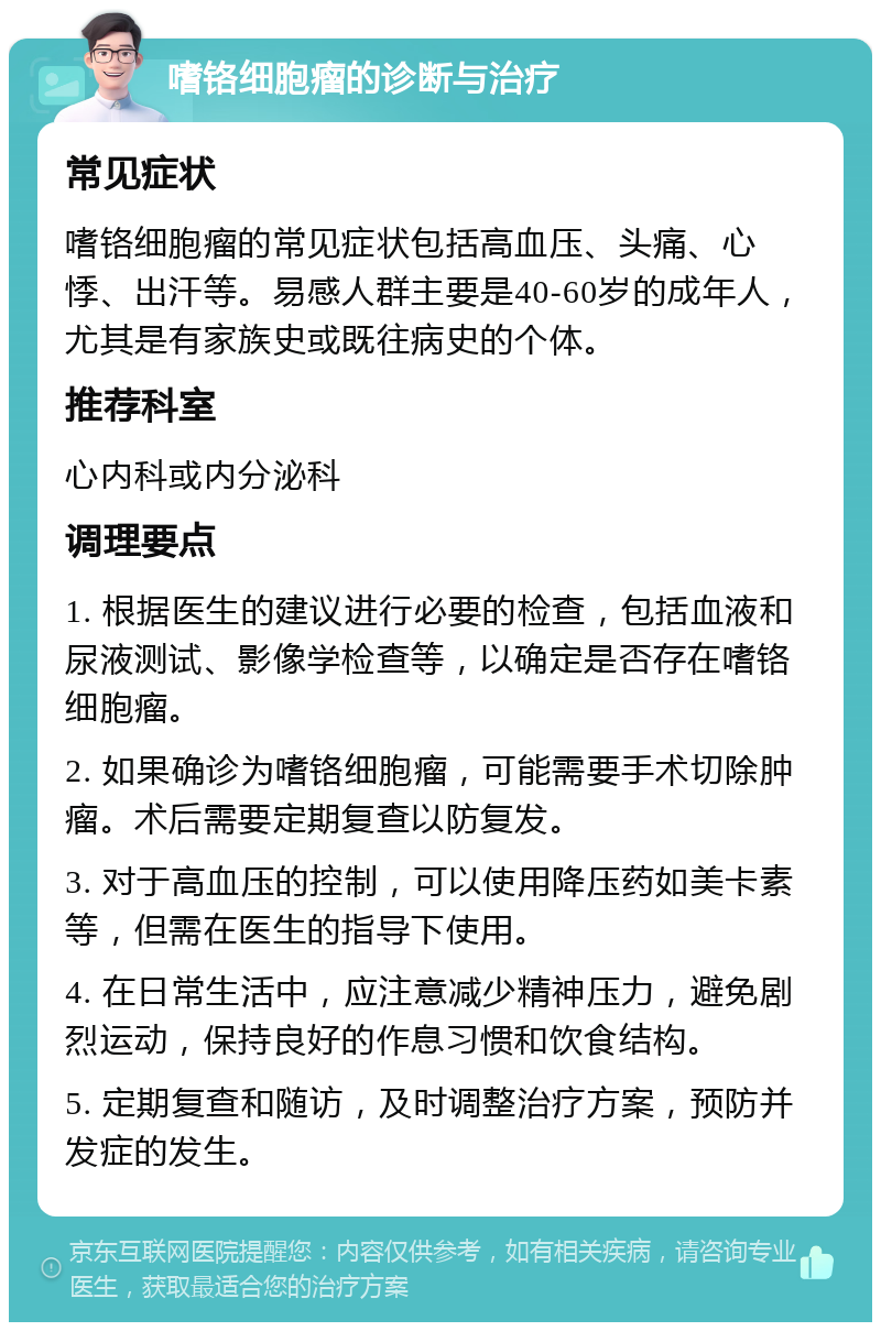 嗜铬细胞瘤的诊断与治疗 常见症状 嗜铬细胞瘤的常见症状包括高血压、头痛、心悸、出汗等。易感人群主要是40-60岁的成年人，尤其是有家族史或既往病史的个体。 推荐科室 心内科或内分泌科 调理要点 1. 根据医生的建议进行必要的检查，包括血液和尿液测试、影像学检查等，以确定是否存在嗜铬细胞瘤。 2. 如果确诊为嗜铬细胞瘤，可能需要手术切除肿瘤。术后需要定期复查以防复发。 3. 对于高血压的控制，可以使用降压药如美卡素等，但需在医生的指导下使用。 4. 在日常生活中，应注意减少精神压力，避免剧烈运动，保持良好的作息习惯和饮食结构。 5. 定期复查和随访，及时调整治疗方案，预防并发症的发生。