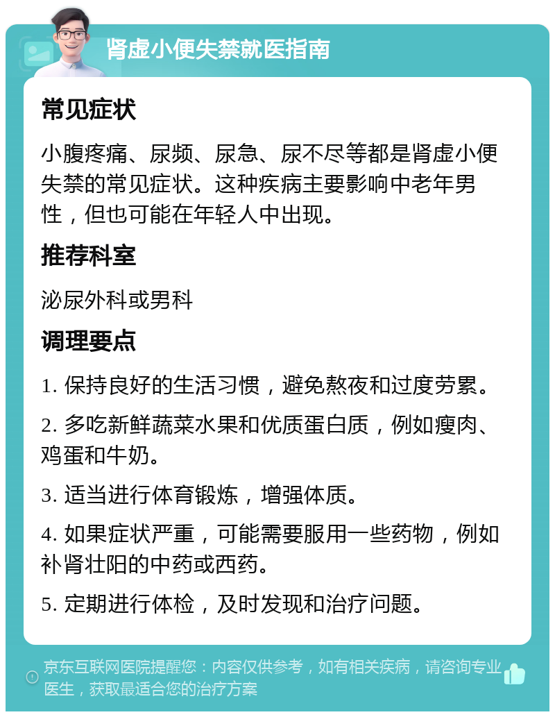 肾虚小便失禁就医指南 常见症状 小腹疼痛、尿频、尿急、尿不尽等都是肾虚小便失禁的常见症状。这种疾病主要影响中老年男性，但也可能在年轻人中出现。 推荐科室 泌尿外科或男科 调理要点 1. 保持良好的生活习惯，避免熬夜和过度劳累。 2. 多吃新鲜蔬菜水果和优质蛋白质，例如瘦肉、鸡蛋和牛奶。 3. 适当进行体育锻炼，增强体质。 4. 如果症状严重，可能需要服用一些药物，例如补肾壮阳的中药或西药。 5. 定期进行体检，及时发现和治疗问题。