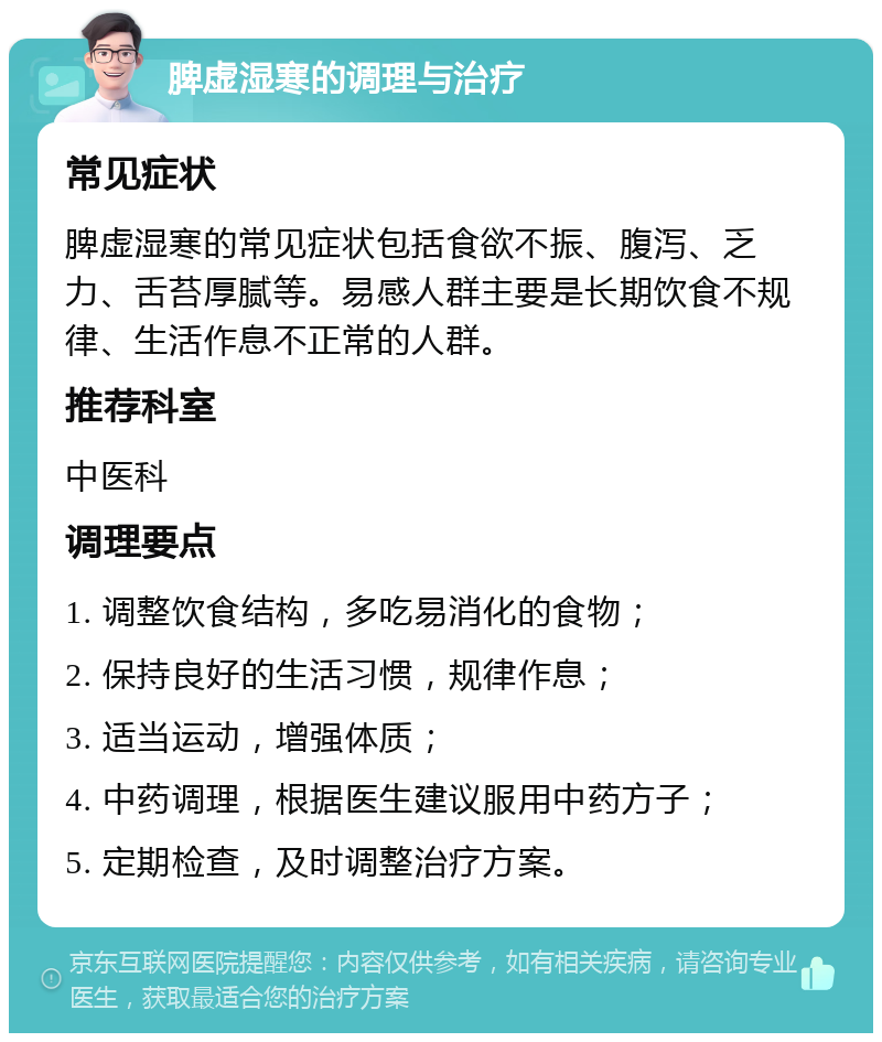 脾虚湿寒的调理与治疗 常见症状 脾虚湿寒的常见症状包括食欲不振、腹泻、乏力、舌苔厚腻等。易感人群主要是长期饮食不规律、生活作息不正常的人群。 推荐科室 中医科 调理要点 1. 调整饮食结构，多吃易消化的食物； 2. 保持良好的生活习惯，规律作息； 3. 适当运动，增强体质； 4. 中药调理，根据医生建议服用中药方子； 5. 定期检查，及时调整治疗方案。