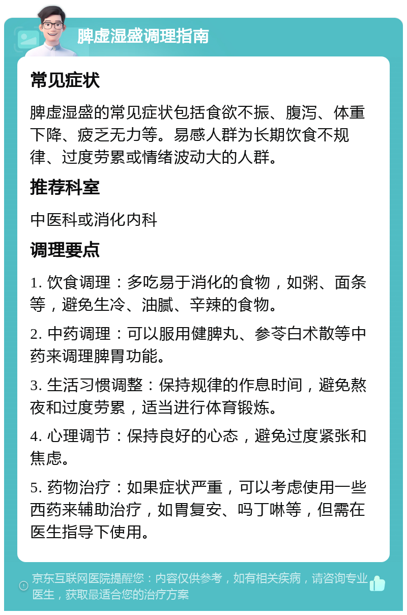 脾虚湿盛调理指南 常见症状 脾虚湿盛的常见症状包括食欲不振、腹泻、体重下降、疲乏无力等。易感人群为长期饮食不规律、过度劳累或情绪波动大的人群。 推荐科室 中医科或消化内科 调理要点 1. 饮食调理：多吃易于消化的食物，如粥、面条等，避免生冷、油腻、辛辣的食物。 2. 中药调理：可以服用健脾丸、参苓白术散等中药来调理脾胃功能。 3. 生活习惯调整：保持规律的作息时间，避免熬夜和过度劳累，适当进行体育锻炼。 4. 心理调节：保持良好的心态，避免过度紧张和焦虑。 5. 药物治疗：如果症状严重，可以考虑使用一些西药来辅助治疗，如胃复安、吗丁啉等，但需在医生指导下使用。