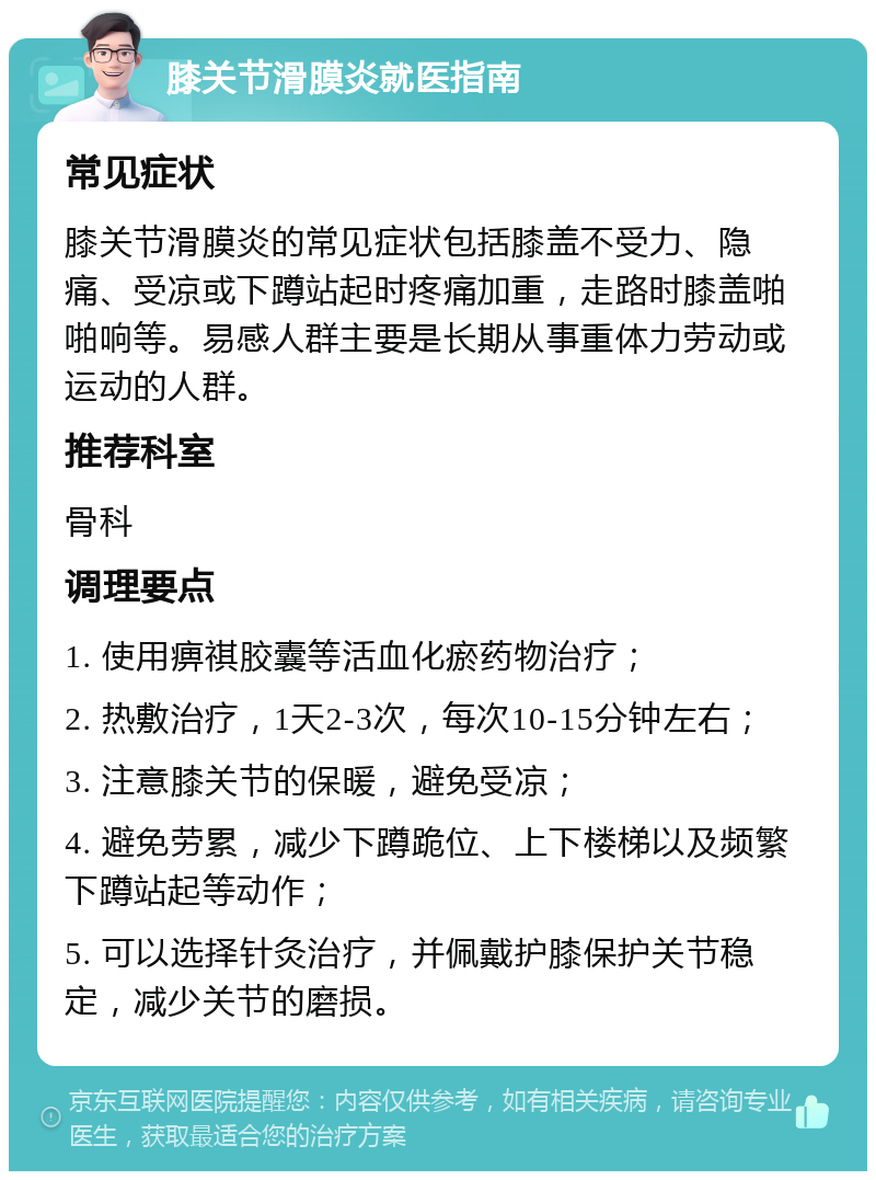 膝关节滑膜炎就医指南 常见症状 膝关节滑膜炎的常见症状包括膝盖不受力、隐痛、受凉或下蹲站起时疼痛加重，走路时膝盖啪啪响等。易感人群主要是长期从事重体力劳动或运动的人群。 推荐科室 骨科 调理要点 1. 使用痹祺胶囊等活血化瘀药物治疗； 2. 热敷治疗，1天2-3次，每次10-15分钟左右； 3. 注意膝关节的保暖，避免受凉； 4. 避免劳累，减少下蹲跪位、上下楼梯以及频繁下蹲站起等动作； 5. 可以选择针灸治疗，并佩戴护膝保护关节稳定，减少关节的磨损。