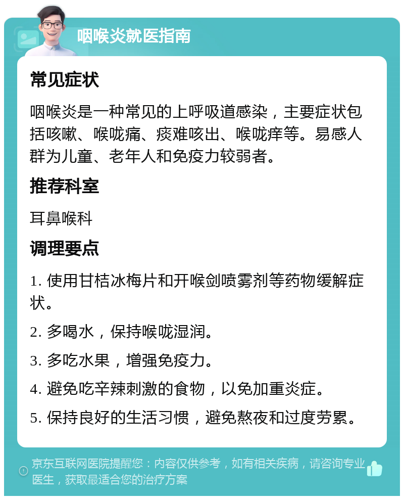 咽喉炎就医指南 常见症状 咽喉炎是一种常见的上呼吸道感染，主要症状包括咳嗽、喉咙痛、痰难咳出、喉咙痒等。易感人群为儿童、老年人和免疫力较弱者。 推荐科室 耳鼻喉科 调理要点 1. 使用甘桔冰梅片和开喉剑喷雾剂等药物缓解症状。 2. 多喝水，保持喉咙湿润。 3. 多吃水果，增强免疫力。 4. 避免吃辛辣刺激的食物，以免加重炎症。 5. 保持良好的生活习惯，避免熬夜和过度劳累。