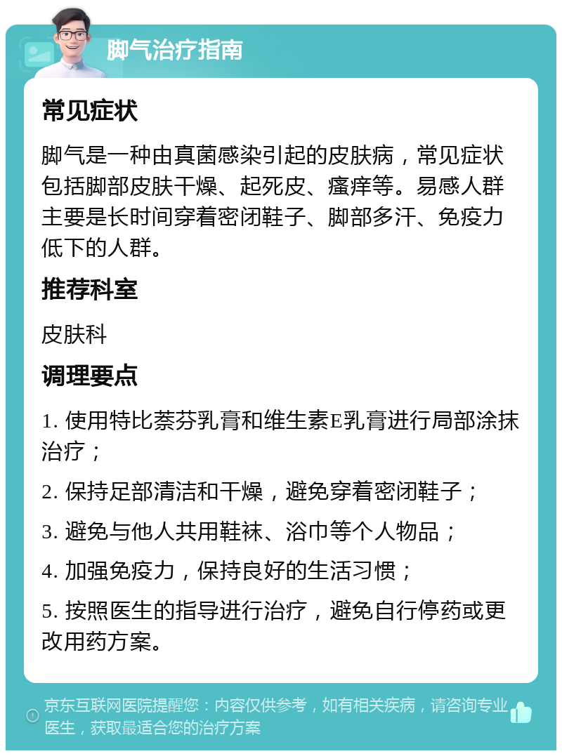 脚气治疗指南 常见症状 脚气是一种由真菌感染引起的皮肤病，常见症状包括脚部皮肤干燥、起死皮、瘙痒等。易感人群主要是长时间穿着密闭鞋子、脚部多汗、免疫力低下的人群。 推荐科室 皮肤科 调理要点 1. 使用特比萘芬乳膏和维生素E乳膏进行局部涂抹治疗； 2. 保持足部清洁和干燥，避免穿着密闭鞋子； 3. 避免与他人共用鞋袜、浴巾等个人物品； 4. 加强免疫力，保持良好的生活习惯； 5. 按照医生的指导进行治疗，避免自行停药或更改用药方案。