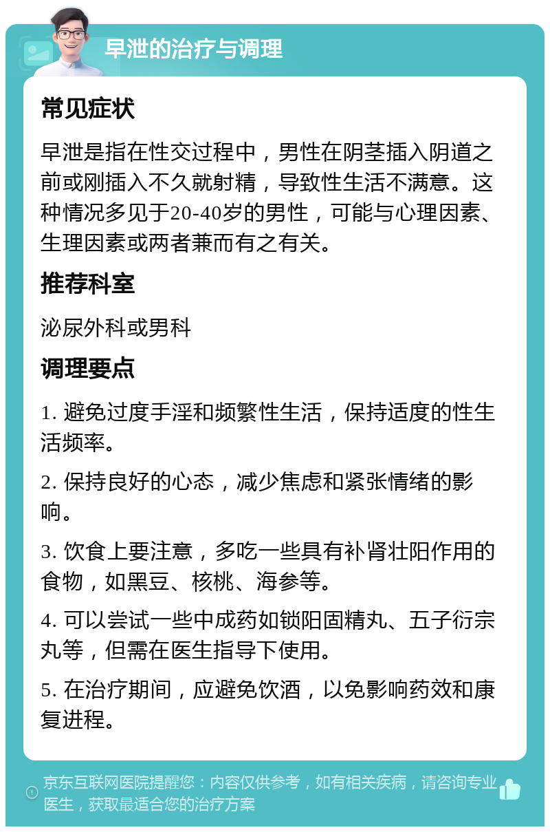 早泄的治疗与调理 常见症状 早泄是指在性交过程中，男性在阴茎插入阴道之前或刚插入不久就射精，导致性生活不满意。这种情况多见于20-40岁的男性，可能与心理因素、生理因素或两者兼而有之有关。 推荐科室 泌尿外科或男科 调理要点 1. 避免过度手淫和频繁性生活，保持适度的性生活频率。 2. 保持良好的心态，减少焦虑和紧张情绪的影响。 3. 饮食上要注意，多吃一些具有补肾壮阳作用的食物，如黑豆、核桃、海参等。 4. 可以尝试一些中成药如锁阳固精丸、五子衍宗丸等，但需在医生指导下使用。 5. 在治疗期间，应避免饮酒，以免影响药效和康复进程。