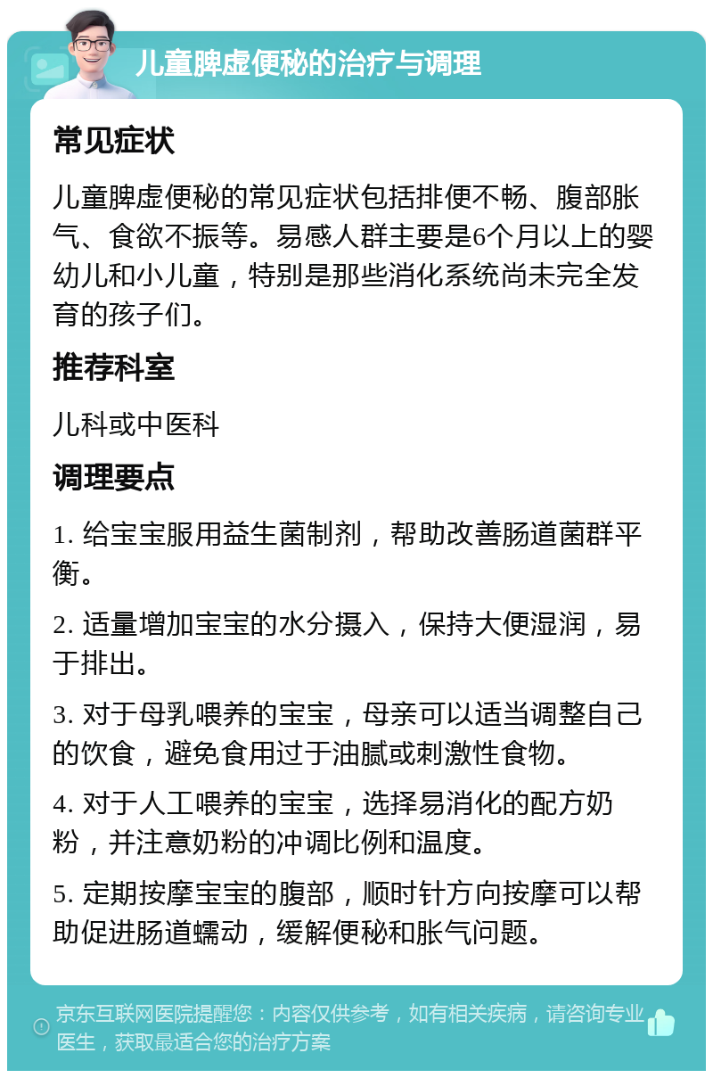 儿童脾虚便秘的治疗与调理 常见症状 儿童脾虚便秘的常见症状包括排便不畅、腹部胀气、食欲不振等。易感人群主要是6个月以上的婴幼儿和小儿童，特别是那些消化系统尚未完全发育的孩子们。 推荐科室 儿科或中医科 调理要点 1. 给宝宝服用益生菌制剂，帮助改善肠道菌群平衡。 2. 适量增加宝宝的水分摄入，保持大便湿润，易于排出。 3. 对于母乳喂养的宝宝，母亲可以适当调整自己的饮食，避免食用过于油腻或刺激性食物。 4. 对于人工喂养的宝宝，选择易消化的配方奶粉，并注意奶粉的冲调比例和温度。 5. 定期按摩宝宝的腹部，顺时针方向按摩可以帮助促进肠道蠕动，缓解便秘和胀气问题。