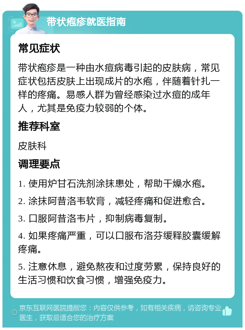 带状疱疹就医指南 常见症状 带状疱疹是一种由水痘病毒引起的皮肤病，常见症状包括皮肤上出现成片的水疱，伴随着针扎一样的疼痛。易感人群为曾经感染过水痘的成年人，尤其是免疫力较弱的个体。 推荐科室 皮肤科 调理要点 1. 使用炉甘石洗剂涂抹患处，帮助干燥水疱。 2. 涂抹阿昔洛韦软膏，减轻疼痛和促进愈合。 3. 口服阿昔洛韦片，抑制病毒复制。 4. 如果疼痛严重，可以口服布洛芬缓释胶囊缓解疼痛。 5. 注意休息，避免熬夜和过度劳累，保持良好的生活习惯和饮食习惯，增强免疫力。