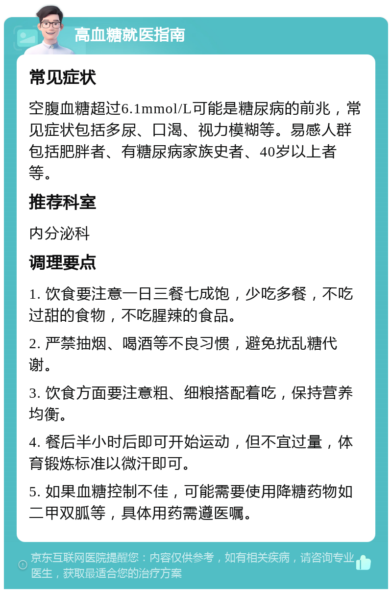 高血糖就医指南 常见症状 空腹血糖超过6.1mmol/L可能是糖尿病的前兆，常见症状包括多尿、口渴、视力模糊等。易感人群包括肥胖者、有糖尿病家族史者、40岁以上者等。 推荐科室 内分泌科 调理要点 1. 饮食要注意一日三餐七成饱，少吃多餐，不吃过甜的食物，不吃腥辣的食品。 2. 严禁抽烟、喝酒等不良习惯，避免扰乱糖代谢。 3. 饮食方面要注意粗、细粮搭配着吃，保持营养均衡。 4. 餐后半小时后即可开始运动，但不宜过量，体育锻炼标准以微汗即可。 5. 如果血糖控制不佳，可能需要使用降糖药物如二甲双胍等，具体用药需遵医嘱。