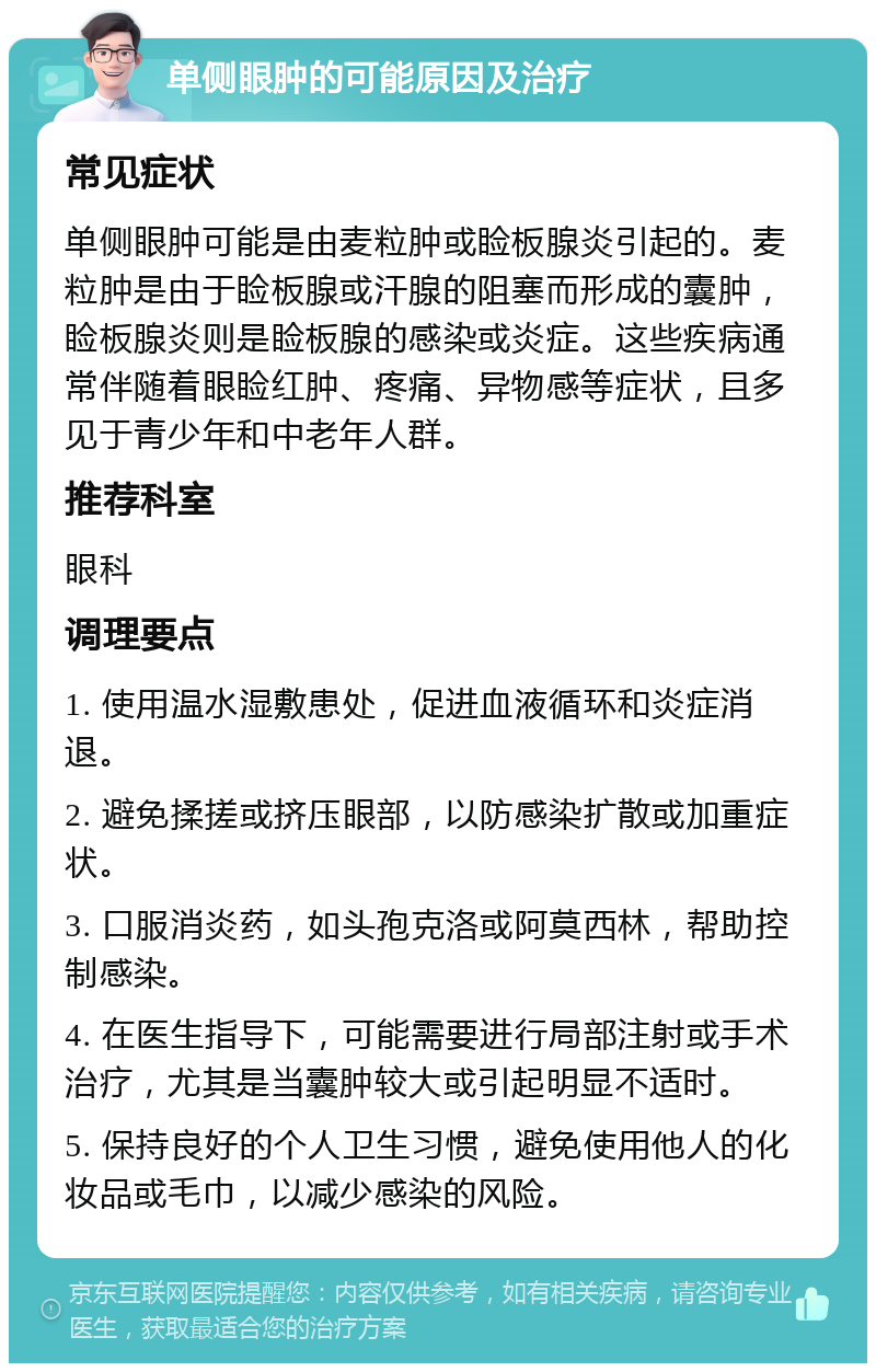 单侧眼肿的可能原因及治疗 常见症状 单侧眼肿可能是由麦粒肿或睑板腺炎引起的。麦粒肿是由于睑板腺或汗腺的阻塞而形成的囊肿，睑板腺炎则是睑板腺的感染或炎症。这些疾病通常伴随着眼睑红肿、疼痛、异物感等症状，且多见于青少年和中老年人群。 推荐科室 眼科 调理要点 1. 使用温水湿敷患处，促进血液循环和炎症消退。 2. 避免揉搓或挤压眼部，以防感染扩散或加重症状。 3. 口服消炎药，如头孢克洛或阿莫西林，帮助控制感染。 4. 在医生指导下，可能需要进行局部注射或手术治疗，尤其是当囊肿较大或引起明显不适时。 5. 保持良好的个人卫生习惯，避免使用他人的化妆品或毛巾，以减少感染的风险。