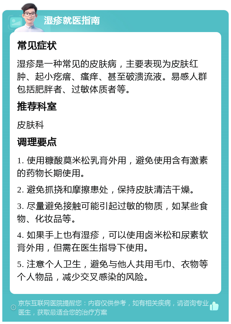 湿疹就医指南 常见症状 湿疹是一种常见的皮肤病，主要表现为皮肤红肿、起小疙瘩、瘙痒、甚至破溃流液。易感人群包括肥胖者、过敏体质者等。 推荐科室 皮肤科 调理要点 1. 使用糠酸莫米松乳膏外用，避免使用含有激素的药物长期使用。 2. 避免抓挠和摩擦患处，保持皮肤清洁干燥。 3. 尽量避免接触可能引起过敏的物质，如某些食物、化妆品等。 4. 如果手上也有湿疹，可以使用卤米松和尿素软膏外用，但需在医生指导下使用。 5. 注意个人卫生，避免与他人共用毛巾、衣物等个人物品，减少交叉感染的风险。