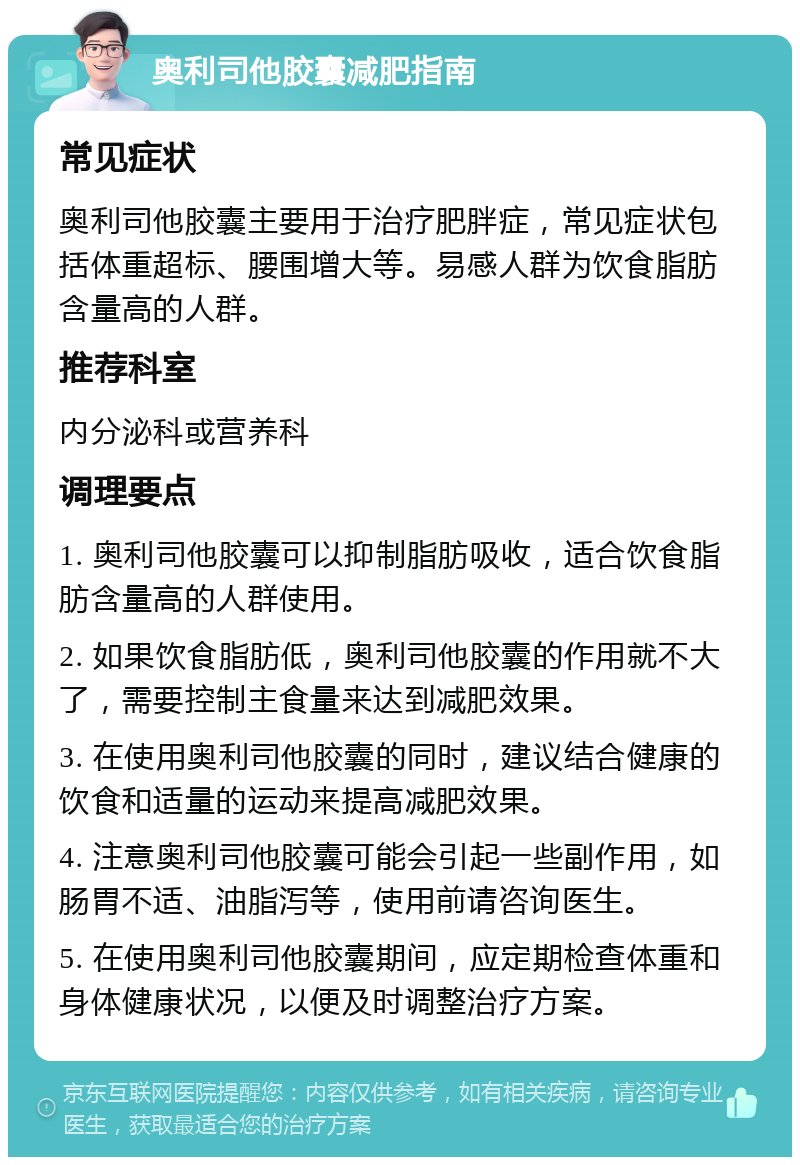 奥利司他胶囊减肥指南 常见症状 奥利司他胶囊主要用于治疗肥胖症，常见症状包括体重超标、腰围增大等。易感人群为饮食脂肪含量高的人群。 推荐科室 内分泌科或营养科 调理要点 1. 奥利司他胶囊可以抑制脂肪吸收，适合饮食脂肪含量高的人群使用。 2. 如果饮食脂肪低，奥利司他胶囊的作用就不大了，需要控制主食量来达到减肥效果。 3. 在使用奥利司他胶囊的同时，建议结合健康的饮食和适量的运动来提高减肥效果。 4. 注意奥利司他胶囊可能会引起一些副作用，如肠胃不适、油脂泻等，使用前请咨询医生。 5. 在使用奥利司他胶囊期间，应定期检查体重和身体健康状况，以便及时调整治疗方案。