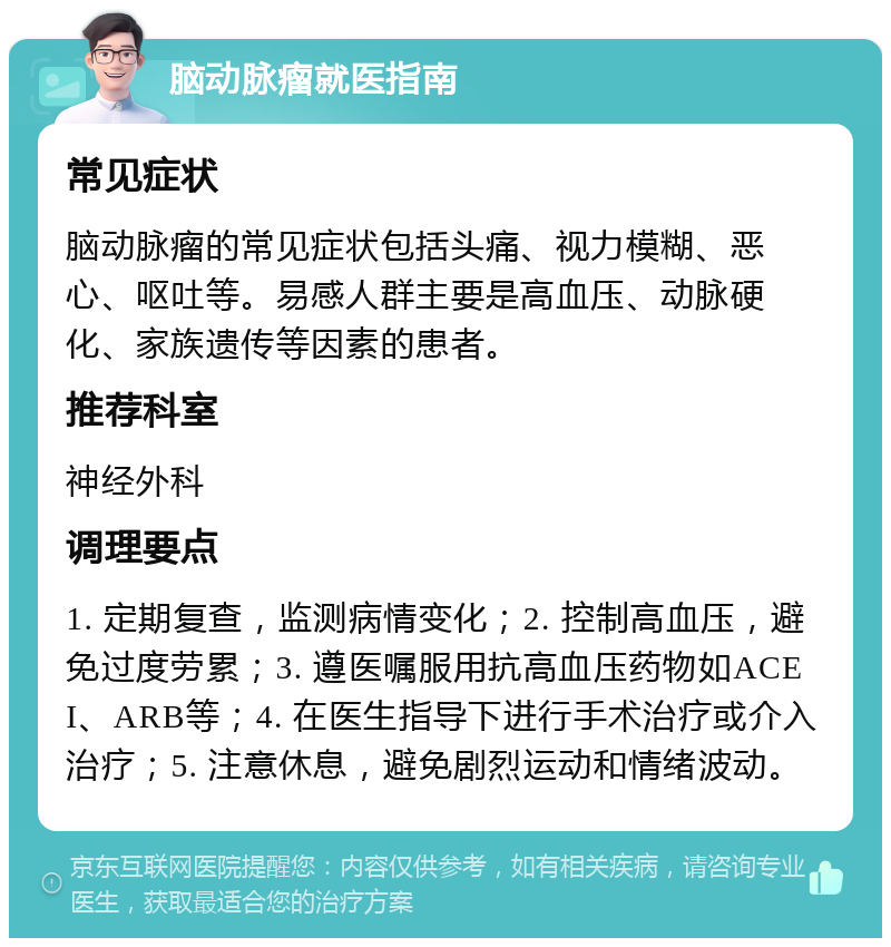 脑动脉瘤就医指南 常见症状 脑动脉瘤的常见症状包括头痛、视力模糊、恶心、呕吐等。易感人群主要是高血压、动脉硬化、家族遗传等因素的患者。 推荐科室 神经外科 调理要点 1. 定期复查，监测病情变化；2. 控制高血压，避免过度劳累；3. 遵医嘱服用抗高血压药物如ACEI、ARB等；4. 在医生指导下进行手术治疗或介入治疗；5. 注意休息，避免剧烈运动和情绪波动。