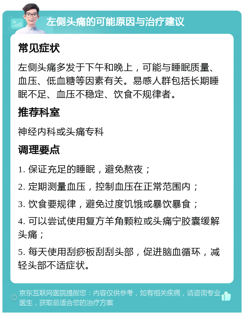 左侧头痛的可能原因与治疗建议 常见症状 左侧头痛多发于下午和晚上，可能与睡眠质量、血压、低血糖等因素有关。易感人群包括长期睡眠不足、血压不稳定、饮食不规律者。 推荐科室 神经内科或头痛专科 调理要点 1. 保证充足的睡眠，避免熬夜； 2. 定期测量血压，控制血压在正常范围内； 3. 饮食要规律，避免过度饥饿或暴饮暴食； 4. 可以尝试使用复方羊角颗粒或头痛宁胶囊缓解头痛； 5. 每天使用刮痧板刮刮头部，促进脑血循环，减轻头部不适症状。