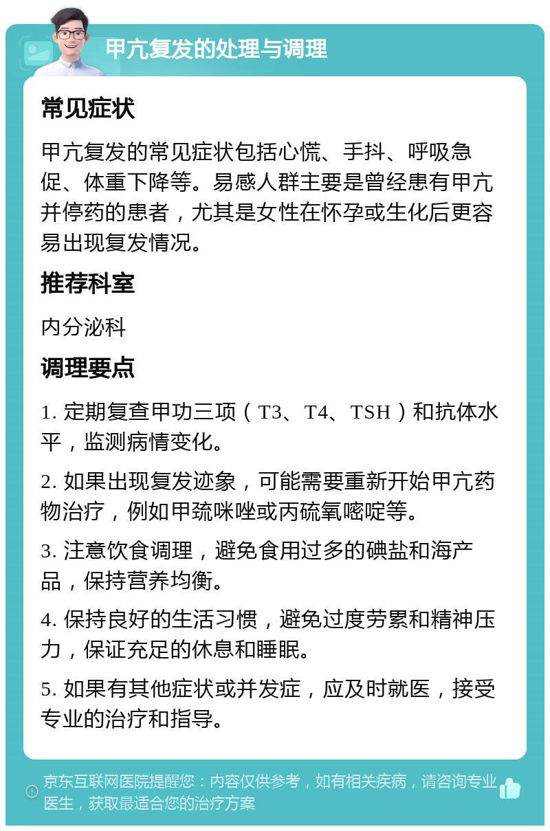 甲亢复发的处理与调理 常见症状 甲亢复发的常见症状包括心慌、手抖、呼吸急促、体重下降等。易感人群主要是曾经患有甲亢并停药的患者，尤其是女性在怀孕或生化后更容易出现复发情况。 推荐科室 内分泌科 调理要点 1. 定期复查甲功三项（T3、T4、TSH）和抗体水平，监测病情变化。 2. 如果出现复发迹象，可能需要重新开始甲亢药物治疗，例如甲巯咪唑或丙硫氧嘧啶等。 3. 注意饮食调理，避免食用过多的碘盐和海产品，保持营养均衡。 4. 保持良好的生活习惯，避免过度劳累和精神压力，保证充足的休息和睡眠。 5. 如果有其他症状或并发症，应及时就医，接受专业的治疗和指导。