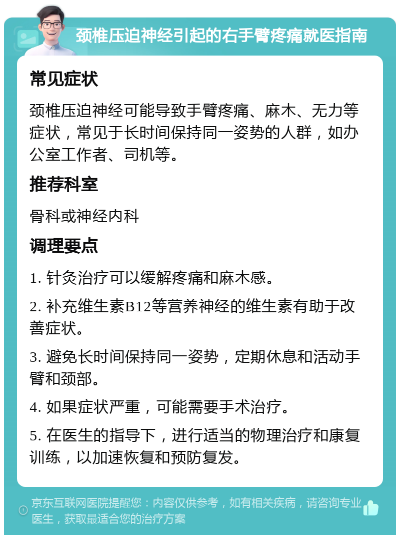 颈椎压迫神经引起的右手臂疼痛就医指南 常见症状 颈椎压迫神经可能导致手臂疼痛、麻木、无力等症状，常见于长时间保持同一姿势的人群，如办公室工作者、司机等。 推荐科室 骨科或神经内科 调理要点 1. 针灸治疗可以缓解疼痛和麻木感。 2. 补充维生素B12等营养神经的维生素有助于改善症状。 3. 避免长时间保持同一姿势，定期休息和活动手臂和颈部。 4. 如果症状严重，可能需要手术治疗。 5. 在医生的指导下，进行适当的物理治疗和康复训练，以加速恢复和预防复发。