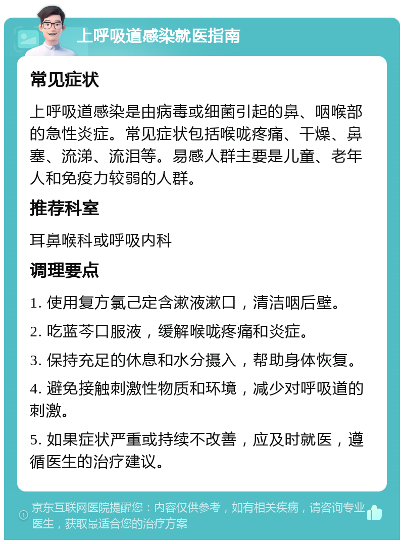 上呼吸道感染就医指南 常见症状 上呼吸道感染是由病毒或细菌引起的鼻、咽喉部的急性炎症。常见症状包括喉咙疼痛、干燥、鼻塞、流涕、流泪等。易感人群主要是儿童、老年人和免疫力较弱的人群。 推荐科室 耳鼻喉科或呼吸内科 调理要点 1. 使用复方氯己定含漱液漱口，清洁咽后壁。 2. 吃蓝芩口服液，缓解喉咙疼痛和炎症。 3. 保持充足的休息和水分摄入，帮助身体恢复。 4. 避免接触刺激性物质和环境，减少对呼吸道的刺激。 5. 如果症状严重或持续不改善，应及时就医，遵循医生的治疗建议。