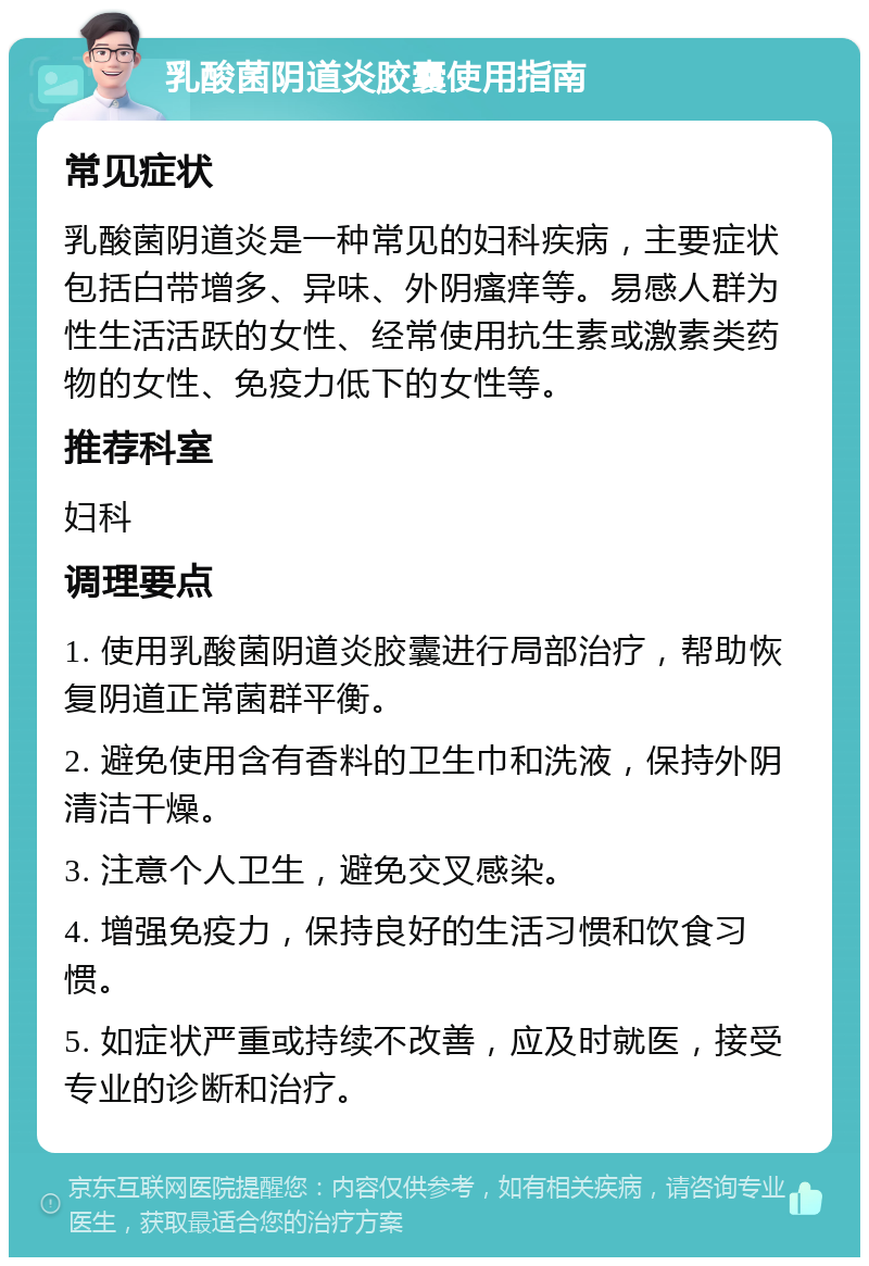 乳酸菌阴道炎胶囊使用指南 常见症状 乳酸菌阴道炎是一种常见的妇科疾病，主要症状包括白带增多、异味、外阴瘙痒等。易感人群为性生活活跃的女性、经常使用抗生素或激素类药物的女性、免疫力低下的女性等。 推荐科室 妇科 调理要点 1. 使用乳酸菌阴道炎胶囊进行局部治疗，帮助恢复阴道正常菌群平衡。 2. 避免使用含有香料的卫生巾和洗液，保持外阴清洁干燥。 3. 注意个人卫生，避免交叉感染。 4. 增强免疫力，保持良好的生活习惯和饮食习惯。 5. 如症状严重或持续不改善，应及时就医，接受专业的诊断和治疗。