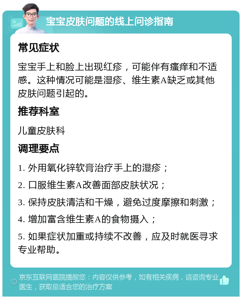 宝宝皮肤问题的线上问诊指南 常见症状 宝宝手上和脸上出现红疹，可能伴有瘙痒和不适感。这种情况可能是湿疹、维生素A缺乏或其他皮肤问题引起的。 推荐科室 儿童皮肤科 调理要点 1. 外用氧化锌软膏治疗手上的湿疹； 2. 口服维生素A改善面部皮肤状况； 3. 保持皮肤清洁和干燥，避免过度摩擦和刺激； 4. 增加富含维生素A的食物摄入； 5. 如果症状加重或持续不改善，应及时就医寻求专业帮助。