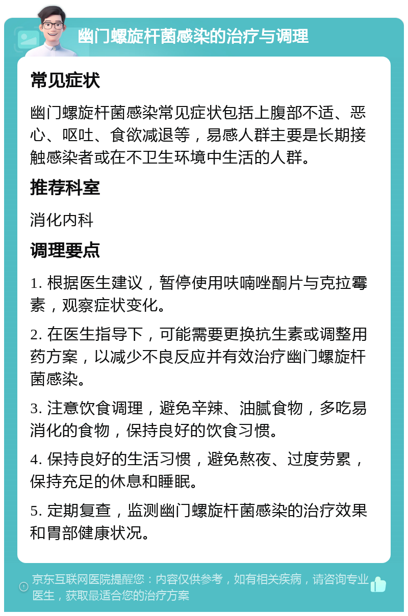 幽门螺旋杆菌感染的治疗与调理 常见症状 幽门螺旋杆菌感染常见症状包括上腹部不适、恶心、呕吐、食欲减退等，易感人群主要是长期接触感染者或在不卫生环境中生活的人群。 推荐科室 消化内科 调理要点 1. 根据医生建议，暂停使用呋喃唑酮片与克拉霉素，观察症状变化。 2. 在医生指导下，可能需要更换抗生素或调整用药方案，以减少不良反应并有效治疗幽门螺旋杆菌感染。 3. 注意饮食调理，避免辛辣、油腻食物，多吃易消化的食物，保持良好的饮食习惯。 4. 保持良好的生活习惯，避免熬夜、过度劳累，保持充足的休息和睡眠。 5. 定期复查，监测幽门螺旋杆菌感染的治疗效果和胃部健康状况。