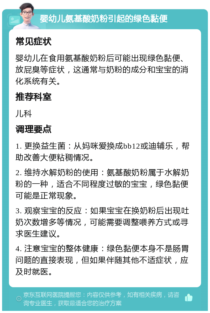 婴幼儿氨基酸奶粉引起的绿色黏便 常见症状 婴幼儿在食用氨基酸奶粉后可能出现绿色黏便、放屁臭等症状，这通常与奶粉的成分和宝宝的消化系统有关。 推荐科室 儿科 调理要点 1. 更换益生菌：从妈咪爱换成bb12或迪辅乐，帮助改善大便粘稠情况。 2. 维持水解奶粉的使用：氨基酸奶粉属于水解奶粉的一种，适合不同程度过敏的宝宝，绿色黏便可能是正常现象。 3. 观察宝宝的反应：如果宝宝在换奶粉后出现吐奶次数增多等情况，可能需要调整喂养方式或寻求医生建议。 4. 注意宝宝的整体健康：绿色黏便本身不是肠胃问题的直接表现，但如果伴随其他不适症状，应及时就医。