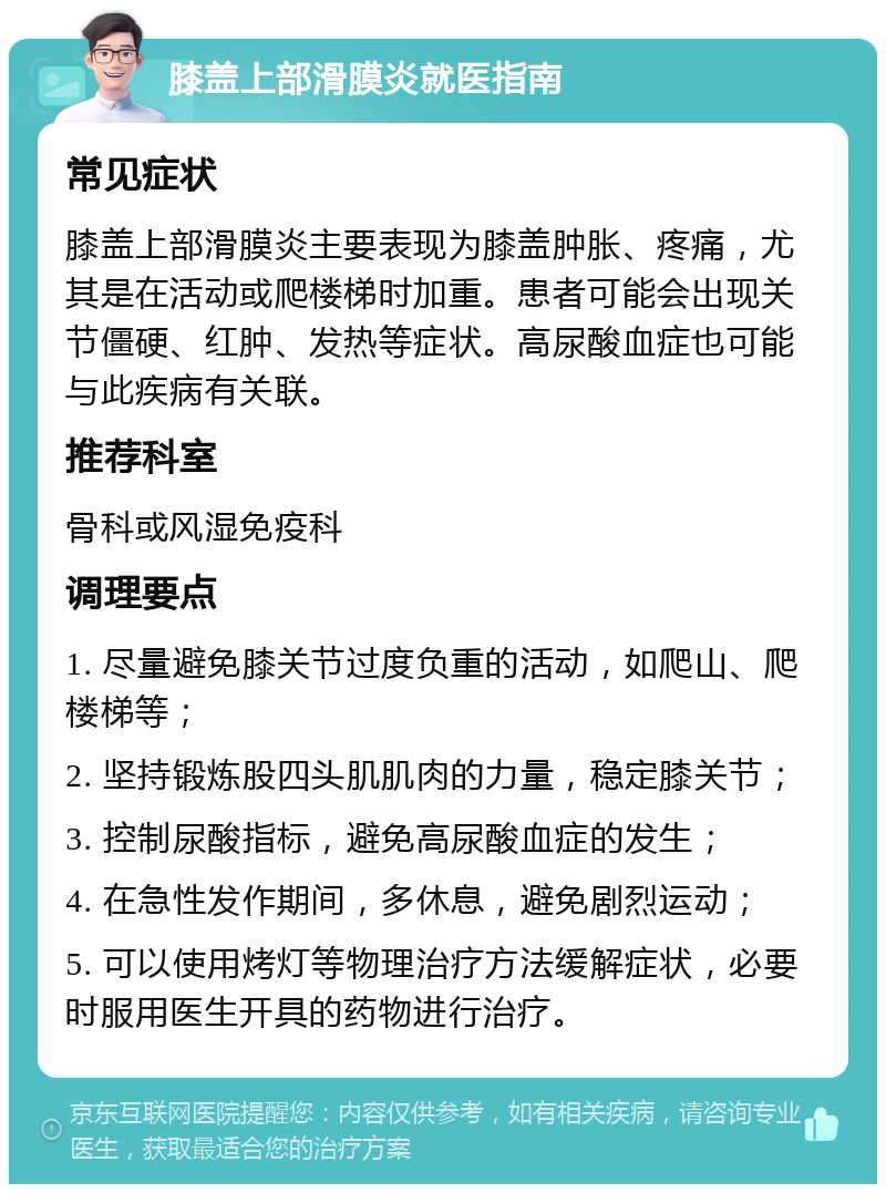 膝盖上部滑膜炎就医指南 常见症状 膝盖上部滑膜炎主要表现为膝盖肿胀、疼痛，尤其是在活动或爬楼梯时加重。患者可能会出现关节僵硬、红肿、发热等症状。高尿酸血症也可能与此疾病有关联。 推荐科室 骨科或风湿免疫科 调理要点 1. 尽量避免膝关节过度负重的活动，如爬山、爬楼梯等； 2. 坚持锻炼股四头肌肌肉的力量，稳定膝关节； 3. 控制尿酸指标，避免高尿酸血症的发生； 4. 在急性发作期间，多休息，避免剧烈运动； 5. 可以使用烤灯等物理治疗方法缓解症状，必要时服用医生开具的药物进行治疗。