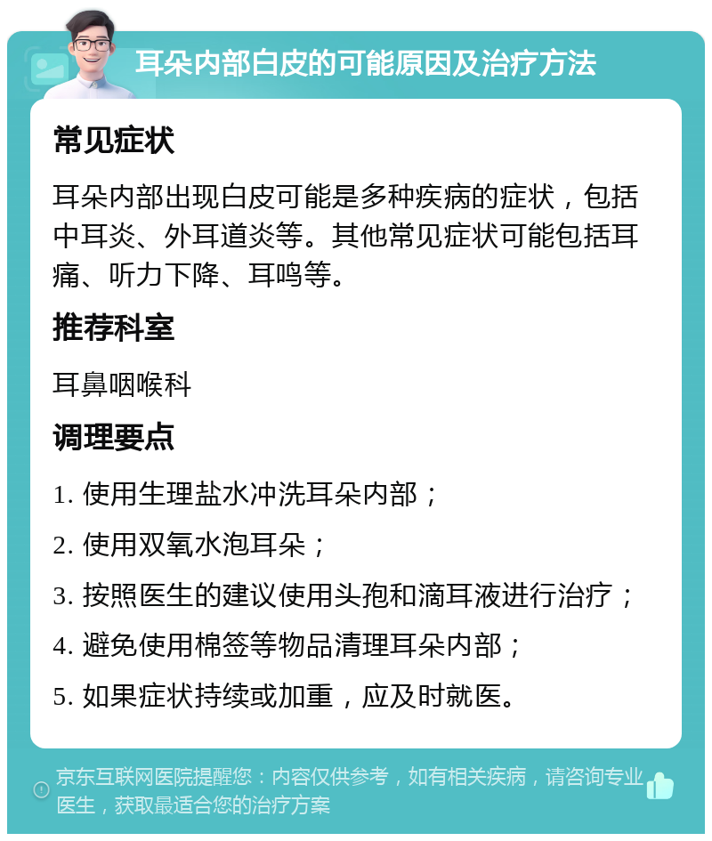 耳朵内部白皮的可能原因及治疗方法 常见症状 耳朵内部出现白皮可能是多种疾病的症状，包括中耳炎、外耳道炎等。其他常见症状可能包括耳痛、听力下降、耳鸣等。 推荐科室 耳鼻咽喉科 调理要点 1. 使用生理盐水冲洗耳朵内部； 2. 使用双氧水泡耳朵； 3. 按照医生的建议使用头孢和滴耳液进行治疗； 4. 避免使用棉签等物品清理耳朵内部； 5. 如果症状持续或加重，应及时就医。