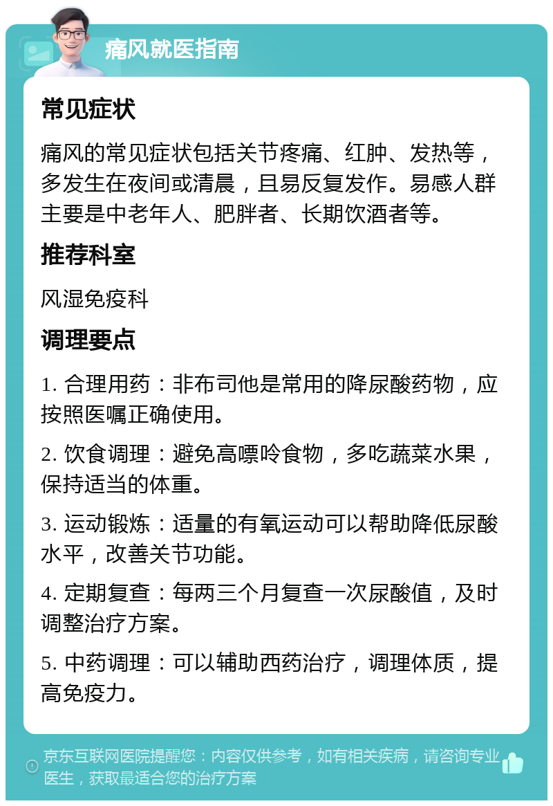 痛风就医指南 常见症状 痛风的常见症状包括关节疼痛、红肿、发热等，多发生在夜间或清晨，且易反复发作。易感人群主要是中老年人、肥胖者、长期饮酒者等。 推荐科室 风湿免疫科 调理要点 1. 合理用药：非布司他是常用的降尿酸药物，应按照医嘱正确使用。 2. 饮食调理：避免高嘌呤食物，多吃蔬菜水果，保持适当的体重。 3. 运动锻炼：适量的有氧运动可以帮助降低尿酸水平，改善关节功能。 4. 定期复查：每两三个月复查一次尿酸值，及时调整治疗方案。 5. 中药调理：可以辅助西药治疗，调理体质，提高免疫力。