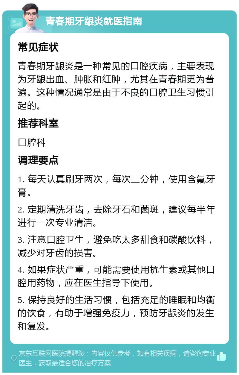 青春期牙龈炎就医指南 常见症状 青春期牙龈炎是一种常见的口腔疾病，主要表现为牙龈出血、肿胀和红肿，尤其在青春期更为普遍。这种情况通常是由于不良的口腔卫生习惯引起的。 推荐科室 口腔科 调理要点 1. 每天认真刷牙两次，每次三分钟，使用含氟牙膏。 2. 定期清洗牙齿，去除牙石和菌斑，建议每半年进行一次专业清洁。 3. 注意口腔卫生，避免吃太多甜食和碳酸饮料，减少对牙齿的损害。 4. 如果症状严重，可能需要使用抗生素或其他口腔用药物，应在医生指导下使用。 5. 保持良好的生活习惯，包括充足的睡眠和均衡的饮食，有助于增强免疫力，预防牙龈炎的发生和复发。