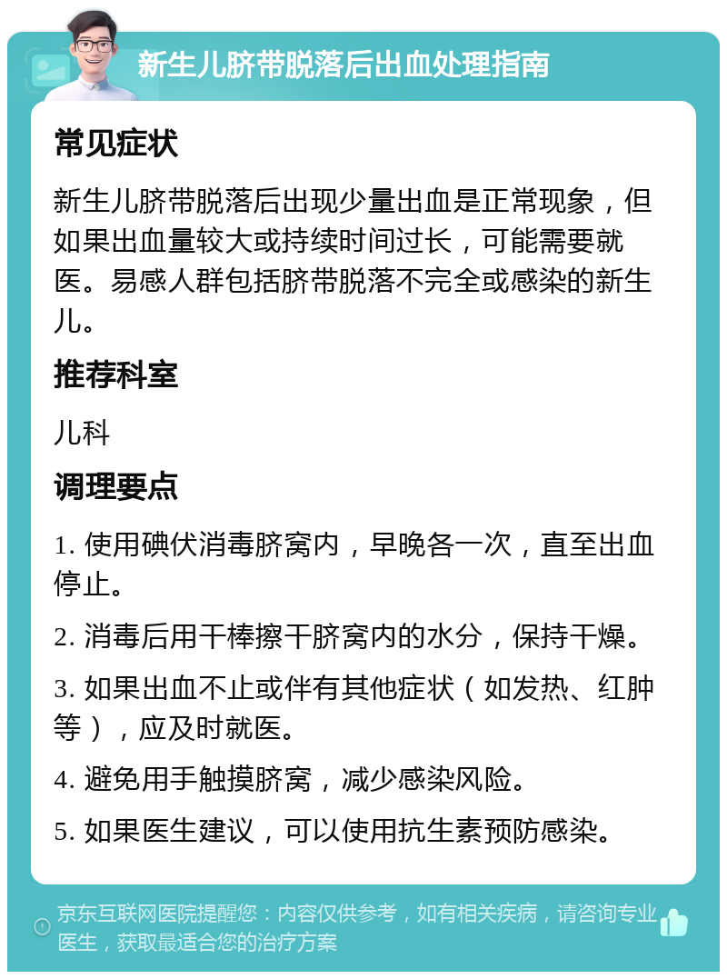 新生儿脐带脱落后出血处理指南 常见症状 新生儿脐带脱落后出现少量出血是正常现象，但如果出血量较大或持续时间过长，可能需要就医。易感人群包括脐带脱落不完全或感染的新生儿。 推荐科室 儿科 调理要点 1. 使用碘伏消毒脐窝内，早晚各一次，直至出血停止。 2. 消毒后用干棒擦干脐窝内的水分，保持干燥。 3. 如果出血不止或伴有其他症状（如发热、红肿等），应及时就医。 4. 避免用手触摸脐窝，减少感染风险。 5. 如果医生建议，可以使用抗生素预防感染。