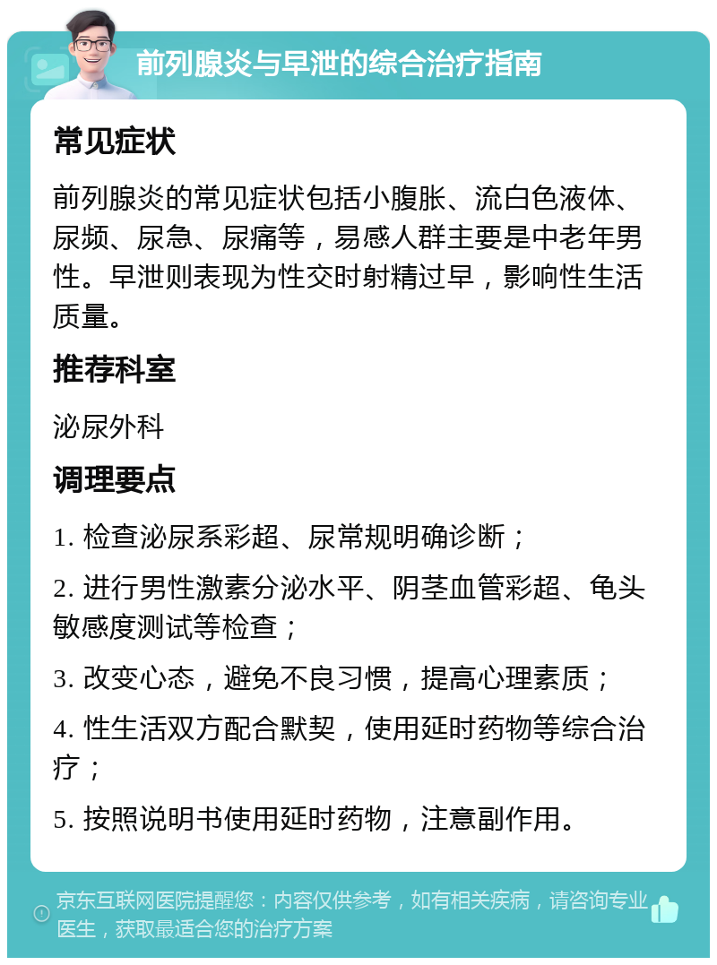 前列腺炎与早泄的综合治疗指南 常见症状 前列腺炎的常见症状包括小腹胀、流白色液体、尿频、尿急、尿痛等，易感人群主要是中老年男性。早泄则表现为性交时射精过早，影响性生活质量。 推荐科室 泌尿外科 调理要点 1. 检查泌尿系彩超、尿常规明确诊断； 2. 进行男性激素分泌水平、阴茎血管彩超、龟头敏感度测试等检查； 3. 改变心态，避免不良习惯，提高心理素质； 4. 性生活双方配合默契，使用延时药物等综合治疗； 5. 按照说明书使用延时药物，注意副作用。