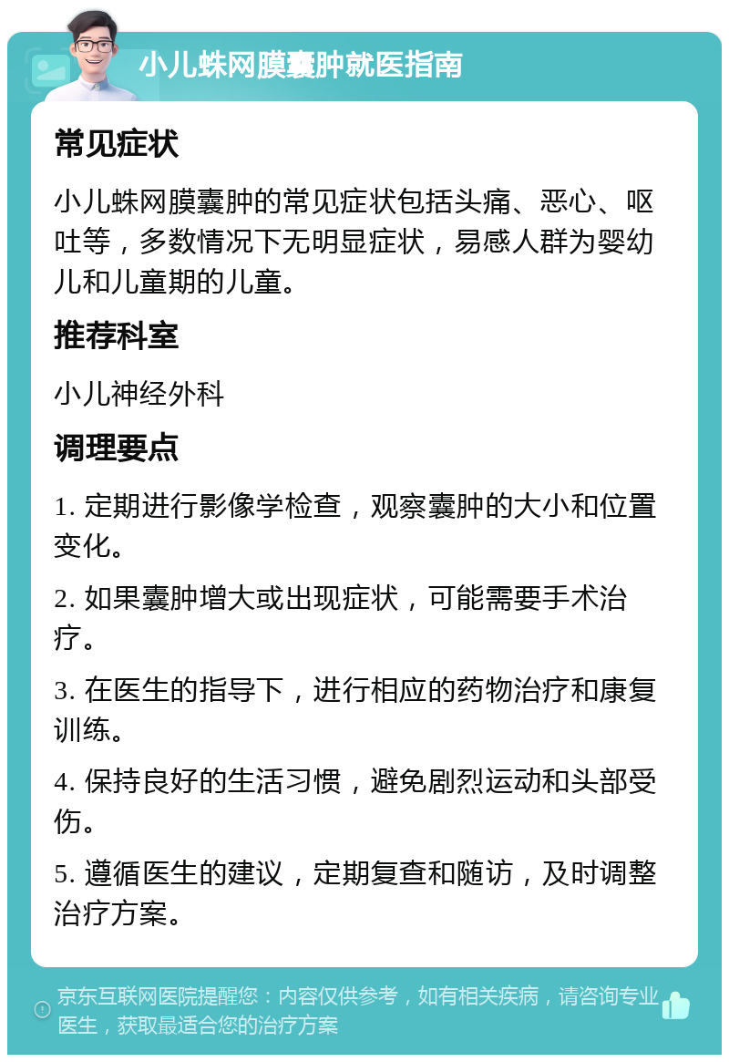 小儿蛛网膜囊肿就医指南 常见症状 小儿蛛网膜囊肿的常见症状包括头痛、恶心、呕吐等，多数情况下无明显症状，易感人群为婴幼儿和儿童期的儿童。 推荐科室 小儿神经外科 调理要点 1. 定期进行影像学检查，观察囊肿的大小和位置变化。 2. 如果囊肿增大或出现症状，可能需要手术治疗。 3. 在医生的指导下，进行相应的药物治疗和康复训练。 4. 保持良好的生活习惯，避免剧烈运动和头部受伤。 5. 遵循医生的建议，定期复查和随访，及时调整治疗方案。