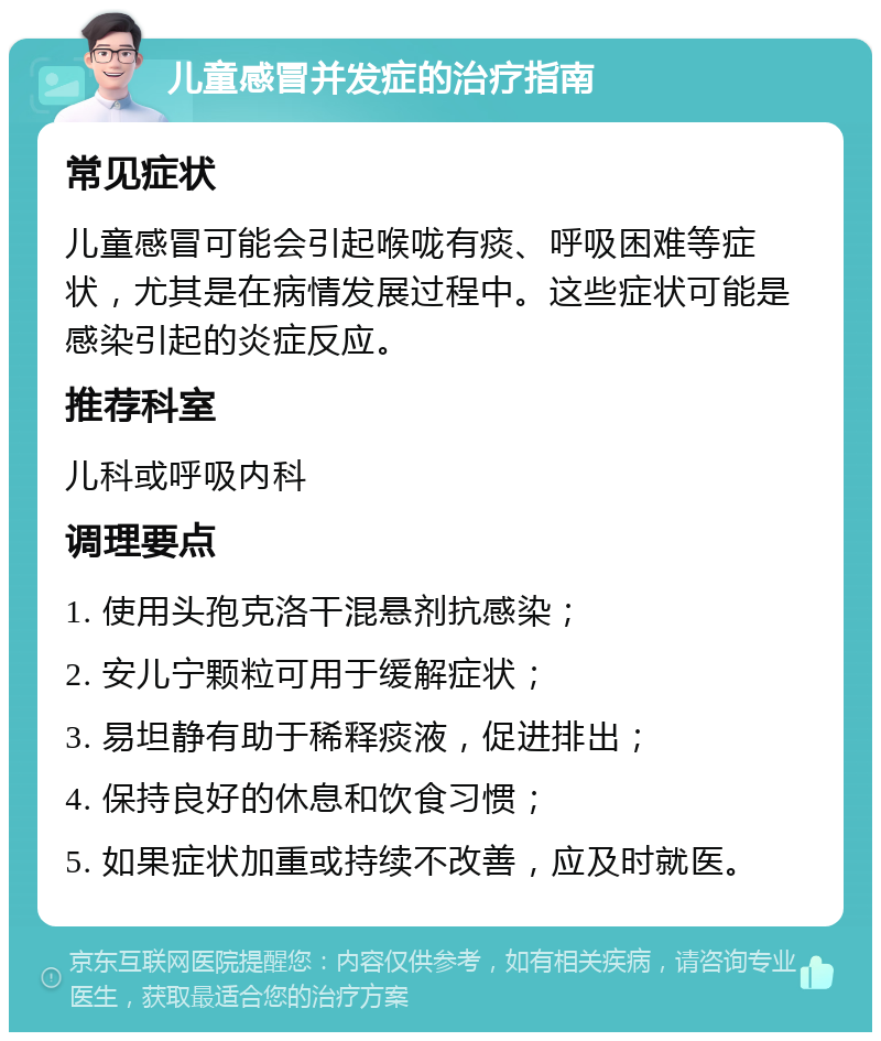 儿童感冒并发症的治疗指南 常见症状 儿童感冒可能会引起喉咙有痰、呼吸困难等症状，尤其是在病情发展过程中。这些症状可能是感染引起的炎症反应。 推荐科室 儿科或呼吸内科 调理要点 1. 使用头孢克洛干混悬剂抗感染； 2. 安儿宁颗粒可用于缓解症状； 3. 易坦静有助于稀释痰液，促进排出； 4. 保持良好的休息和饮食习惯； 5. 如果症状加重或持续不改善，应及时就医。