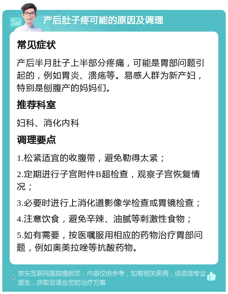 产后肚子疼可能的原因及调理 常见症状 产后半月肚子上半部分疼痛，可能是胃部问题引起的，例如胃炎、溃疡等。易感人群为新产妇，特别是刨腹产的妈妈们。 推荐科室 妇科、消化内科 调理要点 1.松紧适宜的收腹带，避免勒得太紧； 2.定期进行子宫附件B超检查，观察子宫恢复情况； 3.必要时进行上消化道影像学检查或胃镜检查； 4.注意饮食，避免辛辣、油腻等刺激性食物； 5.如有需要，按医嘱服用相应的药物治疗胃部问题，例如奥美拉唑等抗酸药物。