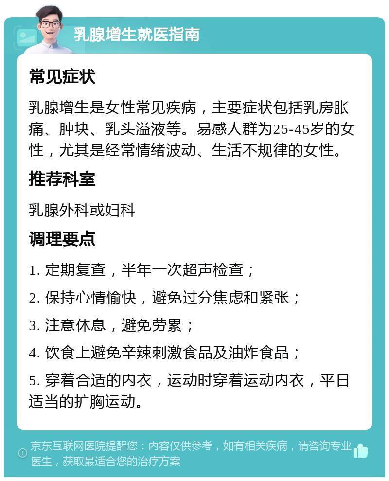 乳腺增生就医指南 常见症状 乳腺增生是女性常见疾病，主要症状包括乳房胀痛、肿块、乳头溢液等。易感人群为25-45岁的女性，尤其是经常情绪波动、生活不规律的女性。 推荐科室 乳腺外科或妇科 调理要点 1. 定期复查，半年一次超声检查； 2. 保持心情愉快，避免过分焦虑和紧张； 3. 注意休息，避免劳累； 4. 饮食上避免辛辣刺激食品及油炸食品； 5. 穿着合适的内衣，运动时穿着运动内衣，平日适当的扩胸运动。