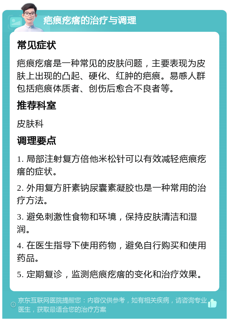 疤痕疙瘩的治疗与调理 常见症状 疤痕疙瘩是一种常见的皮肤问题，主要表现为皮肤上出现的凸起、硬化、红肿的疤痕。易感人群包括疤痕体质者、创伤后愈合不良者等。 推荐科室 皮肤科 调理要点 1. 局部注射复方倍他米松针可以有效减轻疤痕疙瘩的症状。 2. 外用复方肝素钠尿囊素凝胶也是一种常用的治疗方法。 3. 避免刺激性食物和环境，保持皮肤清洁和湿润。 4. 在医生指导下使用药物，避免自行购买和使用药品。 5. 定期复诊，监测疤痕疙瘩的变化和治疗效果。