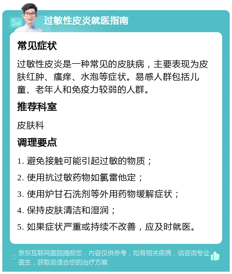 过敏性皮炎就医指南 常见症状 过敏性皮炎是一种常见的皮肤病，主要表现为皮肤红肿、瘙痒、水泡等症状。易感人群包括儿童、老年人和免疫力较弱的人群。 推荐科室 皮肤科 调理要点 1. 避免接触可能引起过敏的物质； 2. 使用抗过敏药物如氯雷他定； 3. 使用炉甘石洗剂等外用药物缓解症状； 4. 保持皮肤清洁和湿润； 5. 如果症状严重或持续不改善，应及时就医。