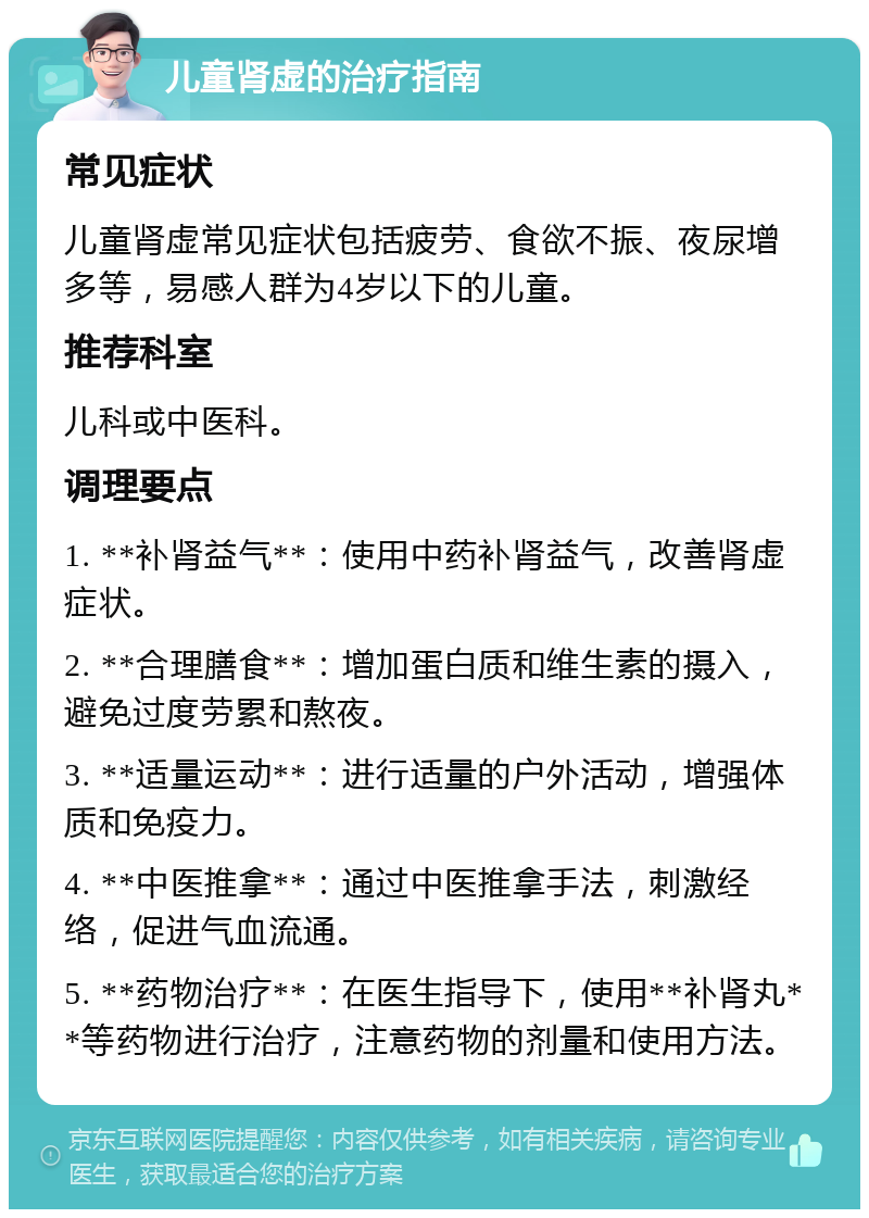 儿童肾虚的治疗指南 常见症状 儿童肾虚常见症状包括疲劳、食欲不振、夜尿增多等，易感人群为4岁以下的儿童。 推荐科室 儿科或中医科。 调理要点 1. **补肾益气**：使用中药补肾益气，改善肾虚症状。 2. **合理膳食**：增加蛋白质和维生素的摄入，避免过度劳累和熬夜。 3. **适量运动**：进行适量的户外活动，增强体质和免疫力。 4. **中医推拿**：通过中医推拿手法，刺激经络，促进气血流通。 5. **药物治疗**：在医生指导下，使用**补肾丸**等药物进行治疗，注意药物的剂量和使用方法。