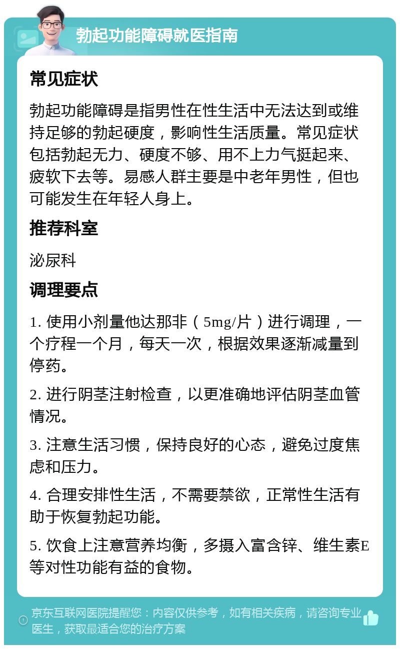 勃起功能障碍就医指南 常见症状 勃起功能障碍是指男性在性生活中无法达到或维持足够的勃起硬度，影响性生活质量。常见症状包括勃起无力、硬度不够、用不上力气挺起来、疲软下去等。易感人群主要是中老年男性，但也可能发生在年轻人身上。 推荐科室 泌尿科 调理要点 1. 使用小剂量他达那非（5mg/片）进行调理，一个疗程一个月，每天一次，根据效果逐渐减量到停药。 2. 进行阴茎注射检查，以更准确地评估阴茎血管情况。 3. 注意生活习惯，保持良好的心态，避免过度焦虑和压力。 4. 合理安排性生活，不需要禁欲，正常性生活有助于恢复勃起功能。 5. 饮食上注意营养均衡，多摄入富含锌、维生素E等对性功能有益的食物。