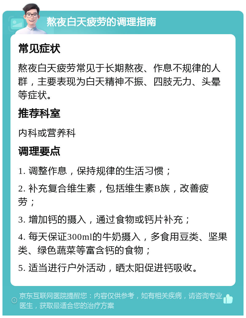 熬夜白天疲劳的调理指南 常见症状 熬夜白天疲劳常见于长期熬夜、作息不规律的人群，主要表现为白天精神不振、四肢无力、头晕等症状。 推荐科室 内科或营养科 调理要点 1. 调整作息，保持规律的生活习惯； 2. 补充复合维生素，包括维生素B族，改善疲劳； 3. 增加钙的摄入，通过食物或钙片补充； 4. 每天保证300ml的牛奶摄入，多食用豆类、坚果类、绿色蔬菜等富含钙的食物； 5. 适当进行户外活动，晒太阳促进钙吸收。