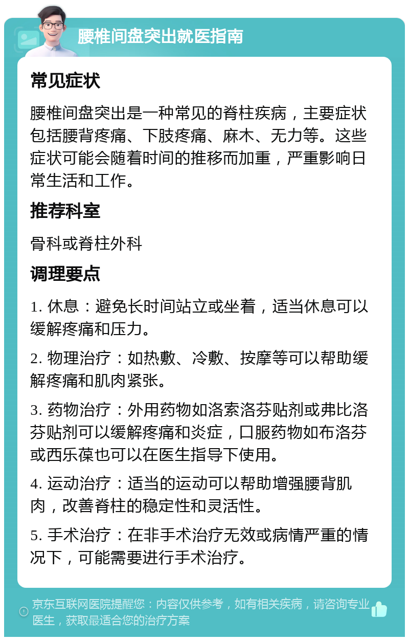 腰椎间盘突出就医指南 常见症状 腰椎间盘突出是一种常见的脊柱疾病，主要症状包括腰背疼痛、下肢疼痛、麻木、无力等。这些症状可能会随着时间的推移而加重，严重影响日常生活和工作。 推荐科室 骨科或脊柱外科 调理要点 1. 休息：避免长时间站立或坐着，适当休息可以缓解疼痛和压力。 2. 物理治疗：如热敷、冷敷、按摩等可以帮助缓解疼痛和肌肉紧张。 3. 药物治疗：外用药物如洛索洛芬贴剂或弗比洛芬贴剂可以缓解疼痛和炎症，口服药物如布洛芬或西乐葆也可以在医生指导下使用。 4. 运动治疗：适当的运动可以帮助增强腰背肌肉，改善脊柱的稳定性和灵活性。 5. 手术治疗：在非手术治疗无效或病情严重的情况下，可能需要进行手术治疗。