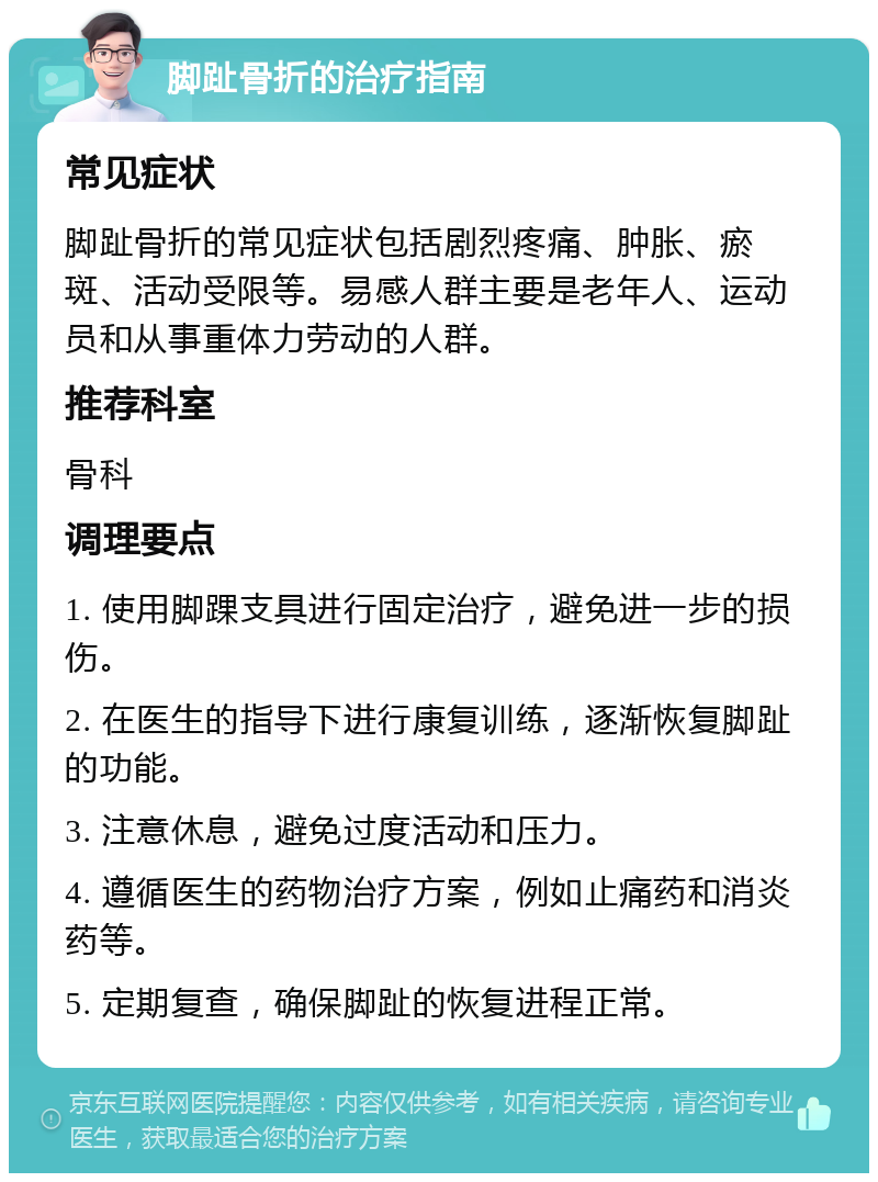 脚趾骨折的治疗指南 常见症状 脚趾骨折的常见症状包括剧烈疼痛、肿胀、瘀斑、活动受限等。易感人群主要是老年人、运动员和从事重体力劳动的人群。 推荐科室 骨科 调理要点 1. 使用脚踝支具进行固定治疗，避免进一步的损伤。 2. 在医生的指导下进行康复训练，逐渐恢复脚趾的功能。 3. 注意休息，避免过度活动和压力。 4. 遵循医生的药物治疗方案，例如止痛药和消炎药等。 5. 定期复查，确保脚趾的恢复进程正常。