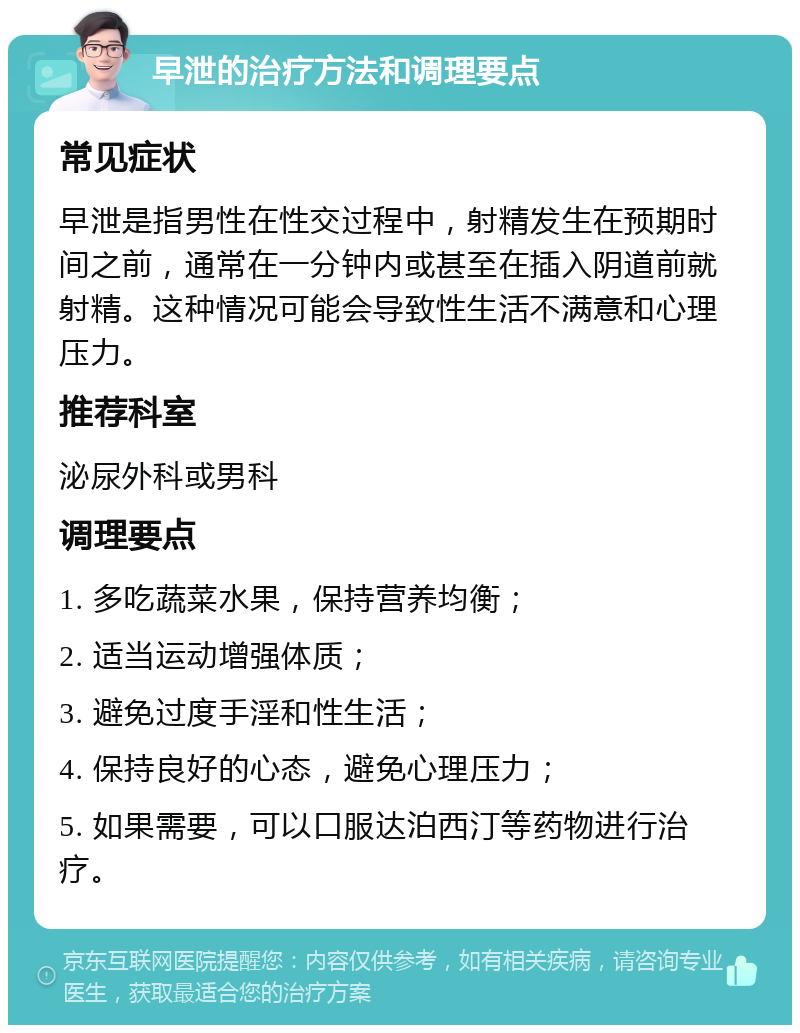 早泄的治疗方法和调理要点 常见症状 早泄是指男性在性交过程中，射精发生在预期时间之前，通常在一分钟内或甚至在插入阴道前就射精。这种情况可能会导致性生活不满意和心理压力。 推荐科室 泌尿外科或男科 调理要点 1. 多吃蔬菜水果，保持营养均衡； 2. 适当运动增强体质； 3. 避免过度手淫和性生活； 4. 保持良好的心态，避免心理压力； 5. 如果需要，可以口服达泊西汀等药物进行治疗。