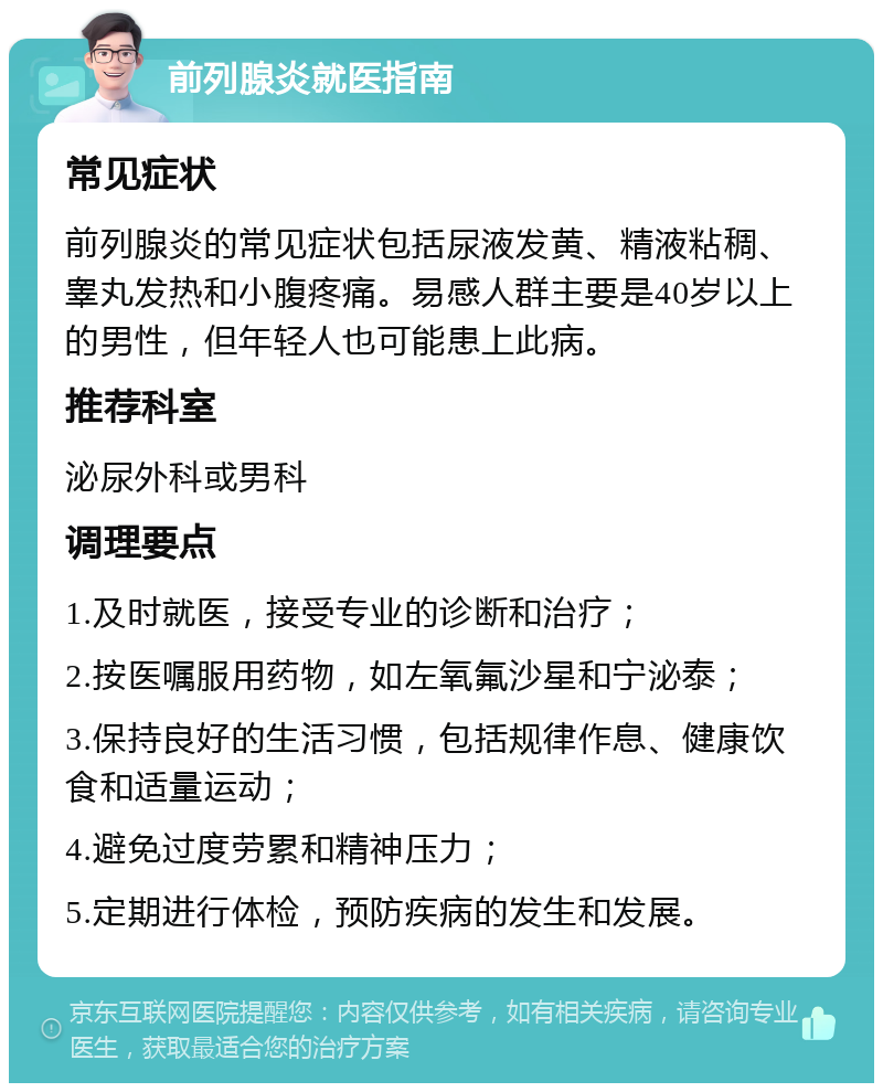 前列腺炎就医指南 常见症状 前列腺炎的常见症状包括尿液发黄、精液粘稠、睾丸发热和小腹疼痛。易感人群主要是40岁以上的男性，但年轻人也可能患上此病。 推荐科室 泌尿外科或男科 调理要点 1.及时就医，接受专业的诊断和治疗； 2.按医嘱服用药物，如左氧氟沙星和宁泌泰； 3.保持良好的生活习惯，包括规律作息、健康饮食和适量运动； 4.避免过度劳累和精神压力； 5.定期进行体检，预防疾病的发生和发展。