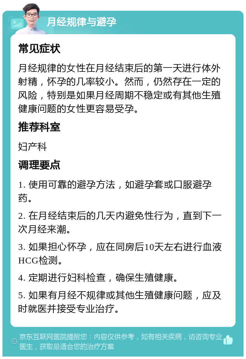 月经规律与避孕 常见症状 月经规律的女性在月经结束后的第一天进行体外射精，怀孕的几率较小。然而，仍然存在一定的风险，特别是如果月经周期不稳定或有其他生殖健康问题的女性更容易受孕。 推荐科室 妇产科 调理要点 1. 使用可靠的避孕方法，如避孕套或口服避孕药。 2. 在月经结束后的几天内避免性行为，直到下一次月经来潮。 3. 如果担心怀孕，应在同房后10天左右进行血液HCG检测。 4. 定期进行妇科检查，确保生殖健康。 5. 如果有月经不规律或其他生殖健康问题，应及时就医并接受专业治疗。