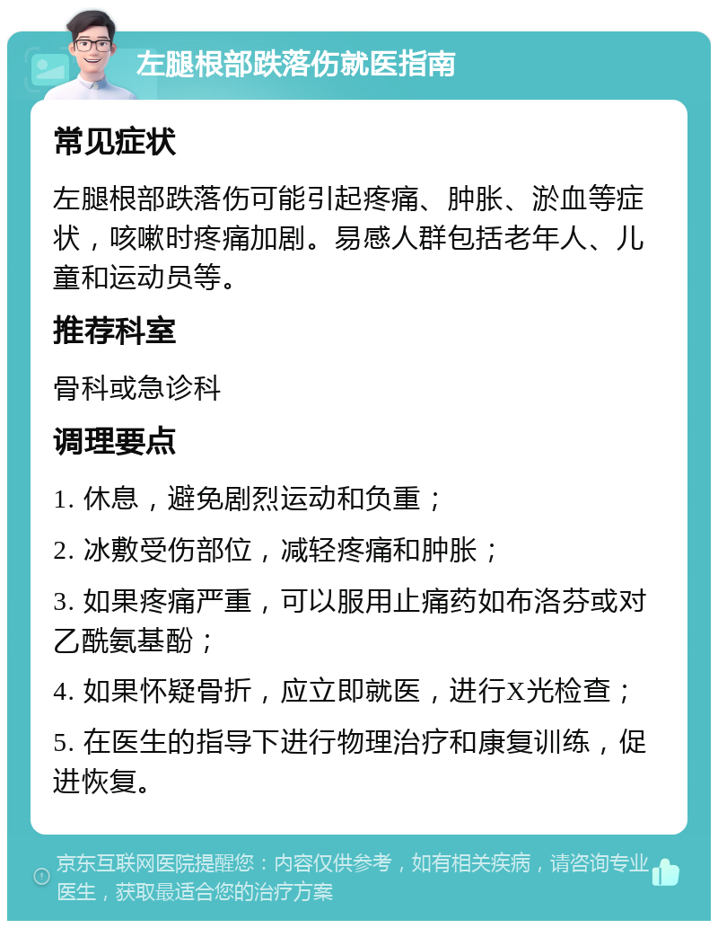 左腿根部跌落伤就医指南 常见症状 左腿根部跌落伤可能引起疼痛、肿胀、淤血等症状，咳嗽时疼痛加剧。易感人群包括老年人、儿童和运动员等。 推荐科室 骨科或急诊科 调理要点 1. 休息，避免剧烈运动和负重； 2. 冰敷受伤部位，减轻疼痛和肿胀； 3. 如果疼痛严重，可以服用止痛药如布洛芬或对乙酰氨基酚； 4. 如果怀疑骨折，应立即就医，进行X光检查； 5. 在医生的指导下进行物理治疗和康复训练，促进恢复。