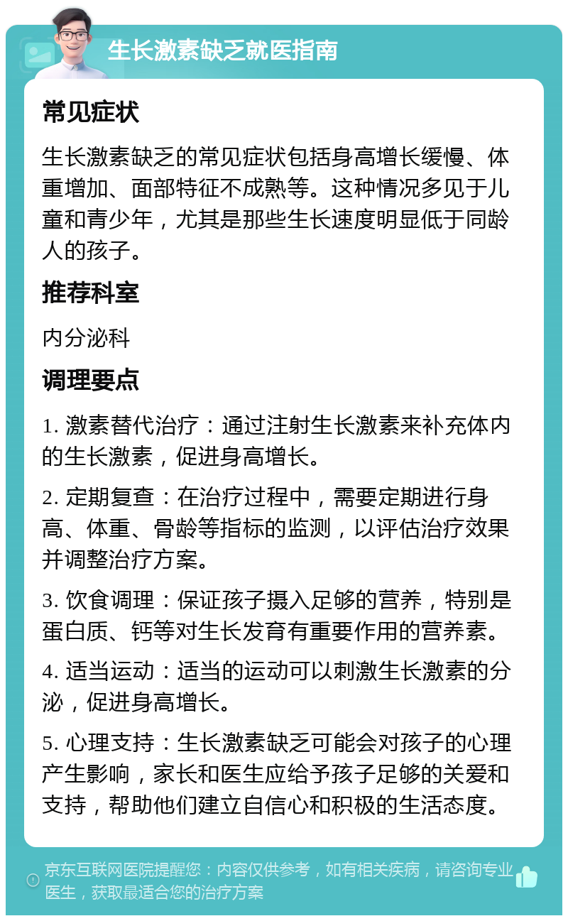 生长激素缺乏就医指南 常见症状 生长激素缺乏的常见症状包括身高增长缓慢、体重增加、面部特征不成熟等。这种情况多见于儿童和青少年，尤其是那些生长速度明显低于同龄人的孩子。 推荐科室 内分泌科 调理要点 1. 激素替代治疗：通过注射生长激素来补充体内的生长激素，促进身高增长。 2. 定期复查：在治疗过程中，需要定期进行身高、体重、骨龄等指标的监测，以评估治疗效果并调整治疗方案。 3. 饮食调理：保证孩子摄入足够的营养，特别是蛋白质、钙等对生长发育有重要作用的营养素。 4. 适当运动：适当的运动可以刺激生长激素的分泌，促进身高增长。 5. 心理支持：生长激素缺乏可能会对孩子的心理产生影响，家长和医生应给予孩子足够的关爱和支持，帮助他们建立自信心和积极的生活态度。