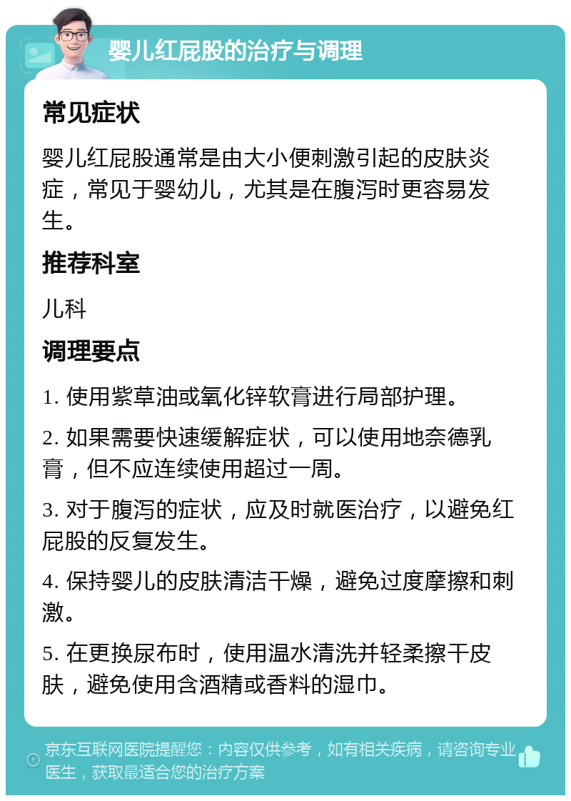 婴儿红屁股的治疗与调理 常见症状 婴儿红屁股通常是由大小便刺激引起的皮肤炎症，常见于婴幼儿，尤其是在腹泻时更容易发生。 推荐科室 儿科 调理要点 1. 使用紫草油或氧化锌软膏进行局部护理。 2. 如果需要快速缓解症状，可以使用地奈德乳膏，但不应连续使用超过一周。 3. 对于腹泻的症状，应及时就医治疗，以避免红屁股的反复发生。 4. 保持婴儿的皮肤清洁干燥，避免过度摩擦和刺激。 5. 在更换尿布时，使用温水清洗并轻柔擦干皮肤，避免使用含酒精或香料的湿巾。