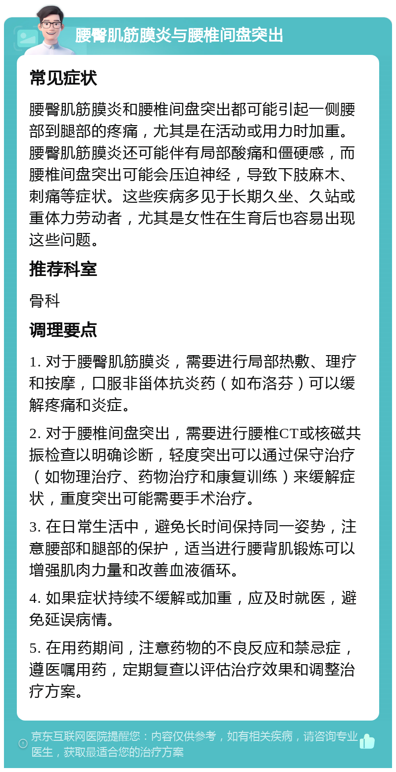 腰臀肌筋膜炎与腰椎间盘突出 常见症状 腰臀肌筋膜炎和腰椎间盘突出都可能引起一侧腰部到腿部的疼痛，尤其是在活动或用力时加重。腰臀肌筋膜炎还可能伴有局部酸痛和僵硬感，而腰椎间盘突出可能会压迫神经，导致下肢麻木、刺痛等症状。这些疾病多见于长期久坐、久站或重体力劳动者，尤其是女性在生育后也容易出现这些问题。 推荐科室 骨科 调理要点 1. 对于腰臀肌筋膜炎，需要进行局部热敷、理疗和按摩，口服非甾体抗炎药（如布洛芬）可以缓解疼痛和炎症。 2. 对于腰椎间盘突出，需要进行腰椎CT或核磁共振检查以明确诊断，轻度突出可以通过保守治疗（如物理治疗、药物治疗和康复训练）来缓解症状，重度突出可能需要手术治疗。 3. 在日常生活中，避免长时间保持同一姿势，注意腰部和腿部的保护，适当进行腰背肌锻炼可以增强肌肉力量和改善血液循环。 4. 如果症状持续不缓解或加重，应及时就医，避免延误病情。 5. 在用药期间，注意药物的不良反应和禁忌症，遵医嘱用药，定期复查以评估治疗效果和调整治疗方案。